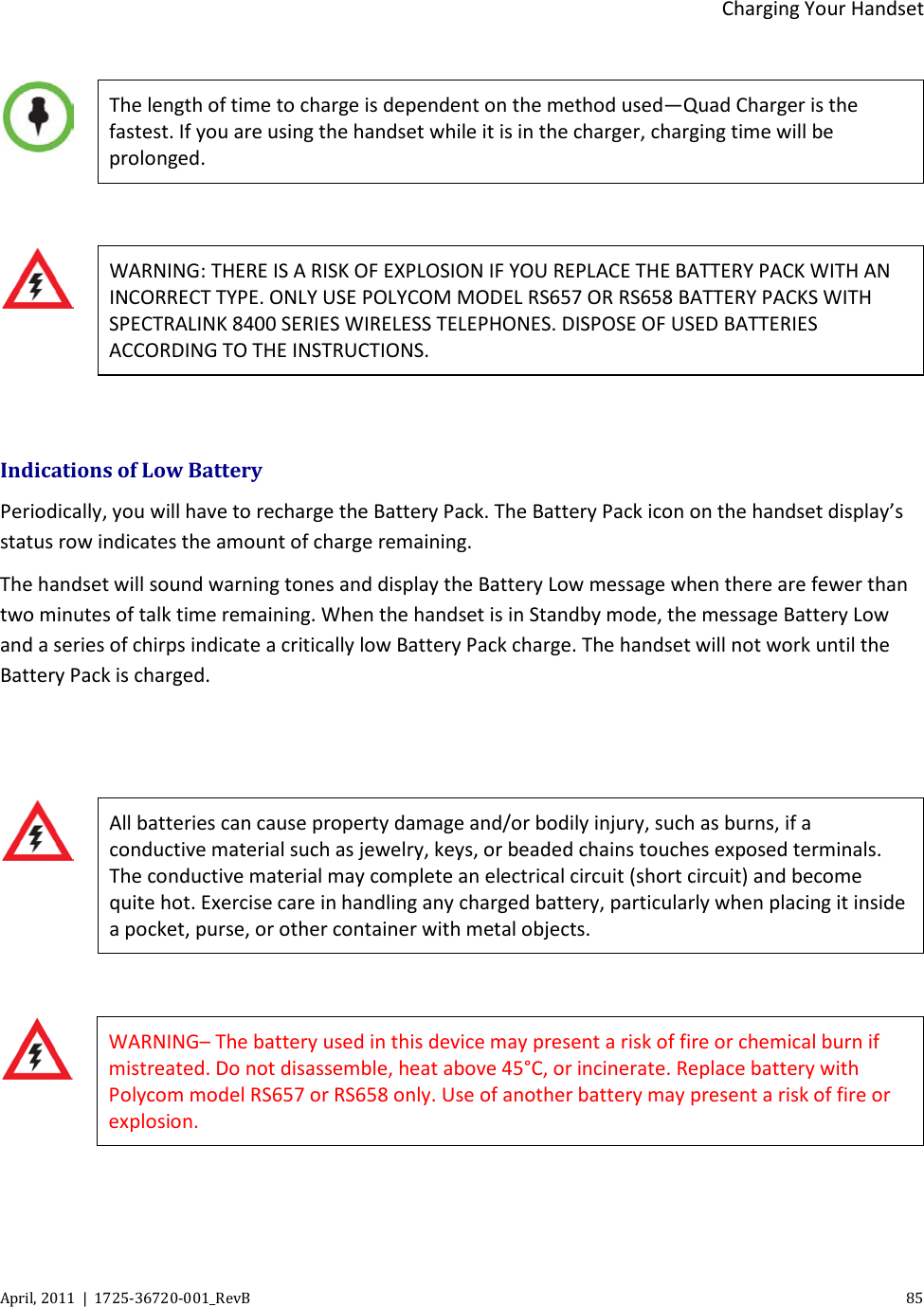  Charging Your Handset April, 2011  |  1725-36720-001_RevB    85    The length of time to charge is dependent on the method used—Quad Charger is the fastest. If you are using the handset while it is in the charger, charging time will be prolonged.   WARNING: THERE IS A RISK OF EXPLOSION IF YOU REPLACE THE BATTERY PACK WITH AN INCORRECT TYPE. ONLY USE POLYCOM MODEL RS657 OR RS658 BATTERY PACKS WITH SPECTRALINK 8400 SERIES WIRELESS TELEPHONES. DISPOSE OF USED BATTERIES ACCORDING TO THE INSTRUCTIONS.  Indications of Low Battery Periodically, you will have to recharge the Battery Pack. The Battery Pack icon on the handset display’s status row indicates the amount of charge remaining.  The handset will sound warning tones and display the Battery Low message when there are fewer than two minutes of talk time remaining. When the handset is in Standby mode, the message Battery Low and a series of chirps indicate a critically low Battery Pack charge. The handset will not work until the Battery Pack is charged.    All batteries can cause property damage and/or bodily injury, such as burns, if a conductive material such as jewelry, keys, or beaded chains touches exposed terminals. The conductive material may complete an electrical circuit (short circuit) and become quite hot. Exercise care in handling any charged battery, particularly when placing it inside a pocket, purse, or other container with metal objects.   WARNING– The battery used in this device may present a risk of fire or chemical burn if mistreated. Do not disassemble, heat above 45°C, or incinerate. Replace battery with Polycom model RS657 or RS658 only. Use of another battery may present a risk of fire or explosion.  