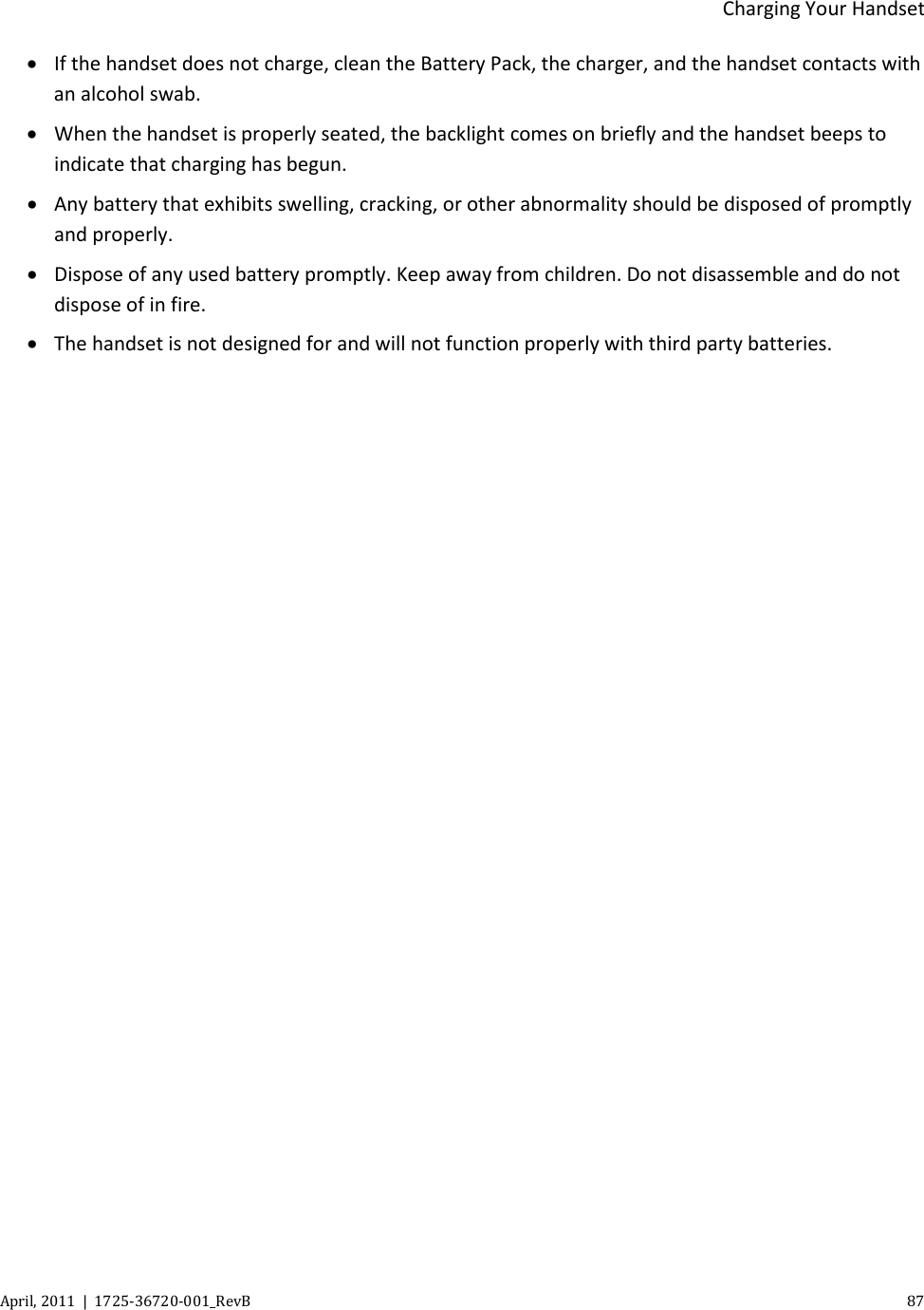  Charging Your Handset April, 2011  |  1725-36720-001_RevB    87  • If the handset does not charge, clean the Battery Pack, the charger, and the handset contacts with an alcohol swab. • When the handset is properly seated, the backlight comes on briefly and the handset beeps to indicate that charging has begun. • Any battery that exhibits swelling, cracking, or other abnormality should be disposed of promptly and properly. • Dispose of any used battery promptly. Keep away from children. Do not disassemble and do not dispose of in fire. • The handset is not designed for and will not function properly with third party batteries.  