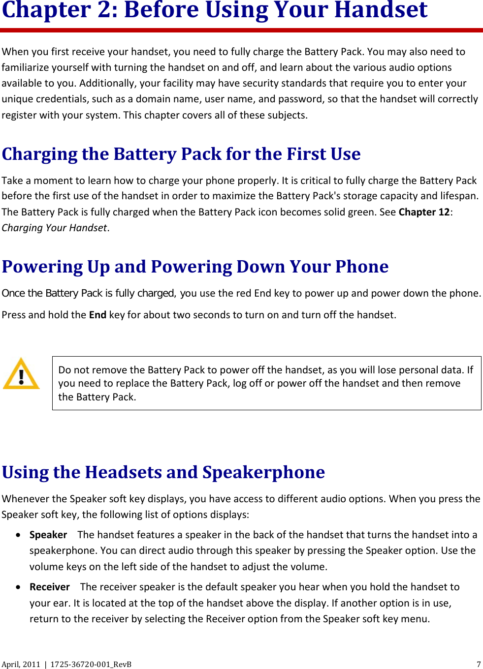  April, 2011  |  1725-36720-001_RevB  7  Chapter 2: Before Using Your Handset When you first receive your handset, you need to fully charge the Battery Pack. You may also need to familiarize yourself with turning the handset on and off, and learn about the various audio options available to you. Additionally, your facility may have security standards that require you to enter your unique credentials, such as a domain name, user name, and password, so that the handset will correctly register with your system. This chapter covers all of these subjects. Charging the Battery Pack for the First Use Take a moment to learn how to charge your phone properly. It is critical to fully charge the Battery Pack before the first use of the handset in order to maximize the Battery Pack&apos;s storage capacity and lifespan. The Battery Pack is fully charged when the Battery Pack icon becomes solid green. See Chapter 12: Charging Your Handset. Powering Up and Powering Down Your Phone Once the Battery Pack is fully charged, you use the red End key to power up and power down the phone. Press and hold the End key for about two seconds to turn on and turn off the handset.   Do not remove the Battery Pack to power off the handset, as you will lose personal data. If you need to replace the Battery Pack, log off or power off the handset and then remove the Battery Pack.  Using the Headsets and Speakerphone Whenever the Speaker soft key displays, you have access to different audio options. When you press the Speaker soft key, the following list of options displays: • Speaker The handset features a speaker in the back of the handset that turns the handset into a speakerphone. You can direct audio through this speaker by pressing the Speaker option. Use the volume keys on the left side of the handset to adjust the volume. • Receiver The receiver speaker is the default speaker you hear when you hold the handset to your ear. It is located at the top of the handset above the display. If another option is in use, return to the receiver by selecting the Receiver option from the Speaker soft key menu. 