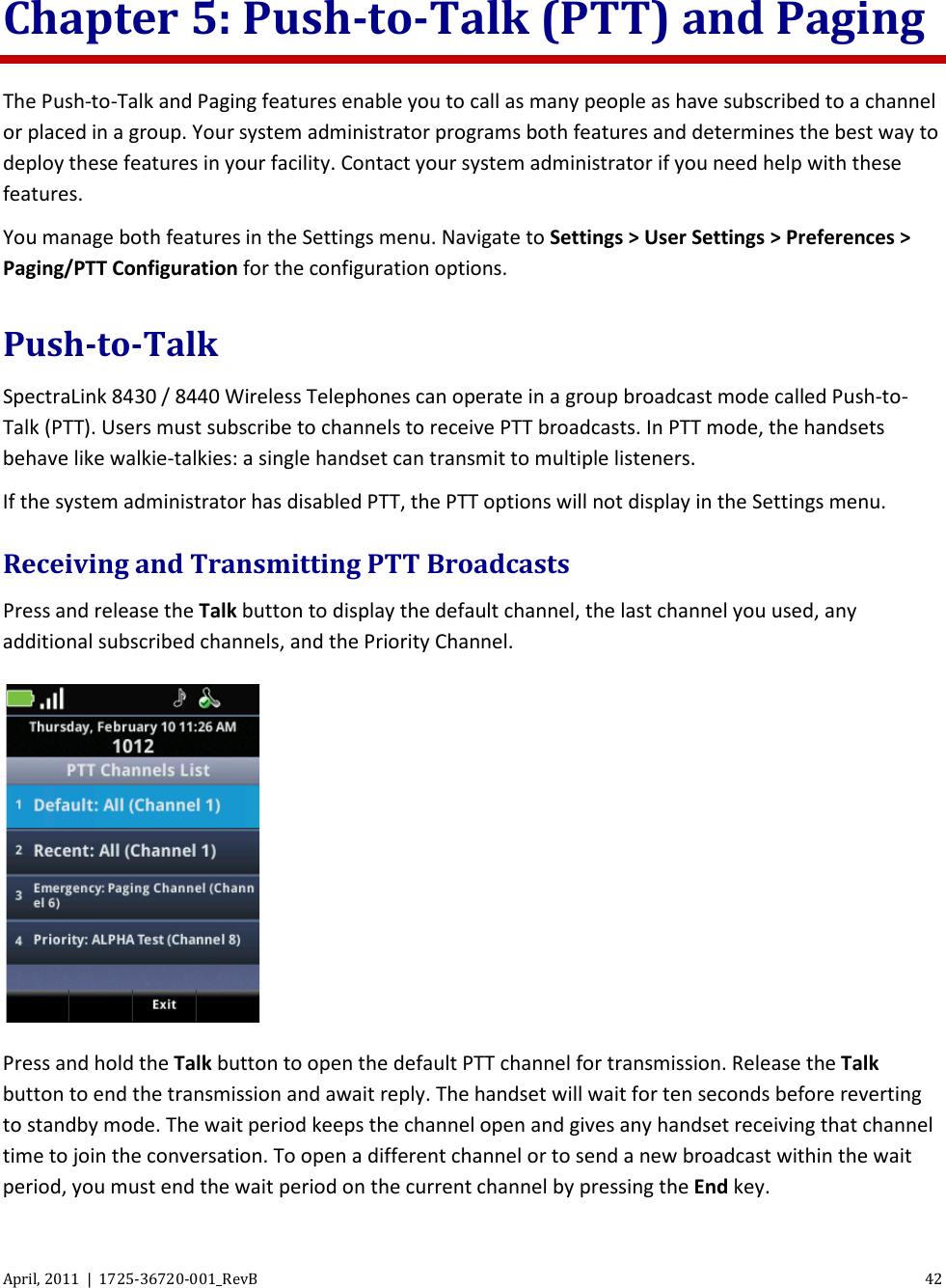  April, 2011  |  1725-36720-001_RevB 42  Chapter 5: Push-to-Talk (PTT) and Paging The Push-to-Talk and Paging features enable you to call as many people as have subscribed to a channel or placed in a group. Your system administrator programs both features and determines the best way to deploy these features in your facility. Contact your system administrator if you need help with these features. You manage both features in the Settings menu. Navigate to Settings &gt; User Settings &gt; Preferences &gt; Paging/PTT Configuration for the configuration options. Push-to-Talk SpectraLink 8430 / 8440 Wireless Telephones can operate in a group broadcast mode called Push-to-Talk (PTT). Users must subscribe to channels to receive PTT broadcasts. In PTT mode, the handsets behave like walkie-talkies: a single handset can transmit to multiple listeners.  If the system administrator has disabled PTT, the PTT options will not display in the Settings menu. Receiving and Transmitting PTT Broadcasts Press and release the Talk button to display the default channel, the last channel you used, any additional subscribed channels, and the Priority Channel.  Press and hold the Talk button to open the default PTT channel for transmission. Release the Talk button to end the transmission and await reply. The handset will wait for ten seconds before reverting to standby mode. The wait period keeps the channel open and gives any handset receiving that channel time to join the conversation. To open a different channel or to send a new broadcast within the wait period, you must end the wait period on the current channel by pressing the End key. 