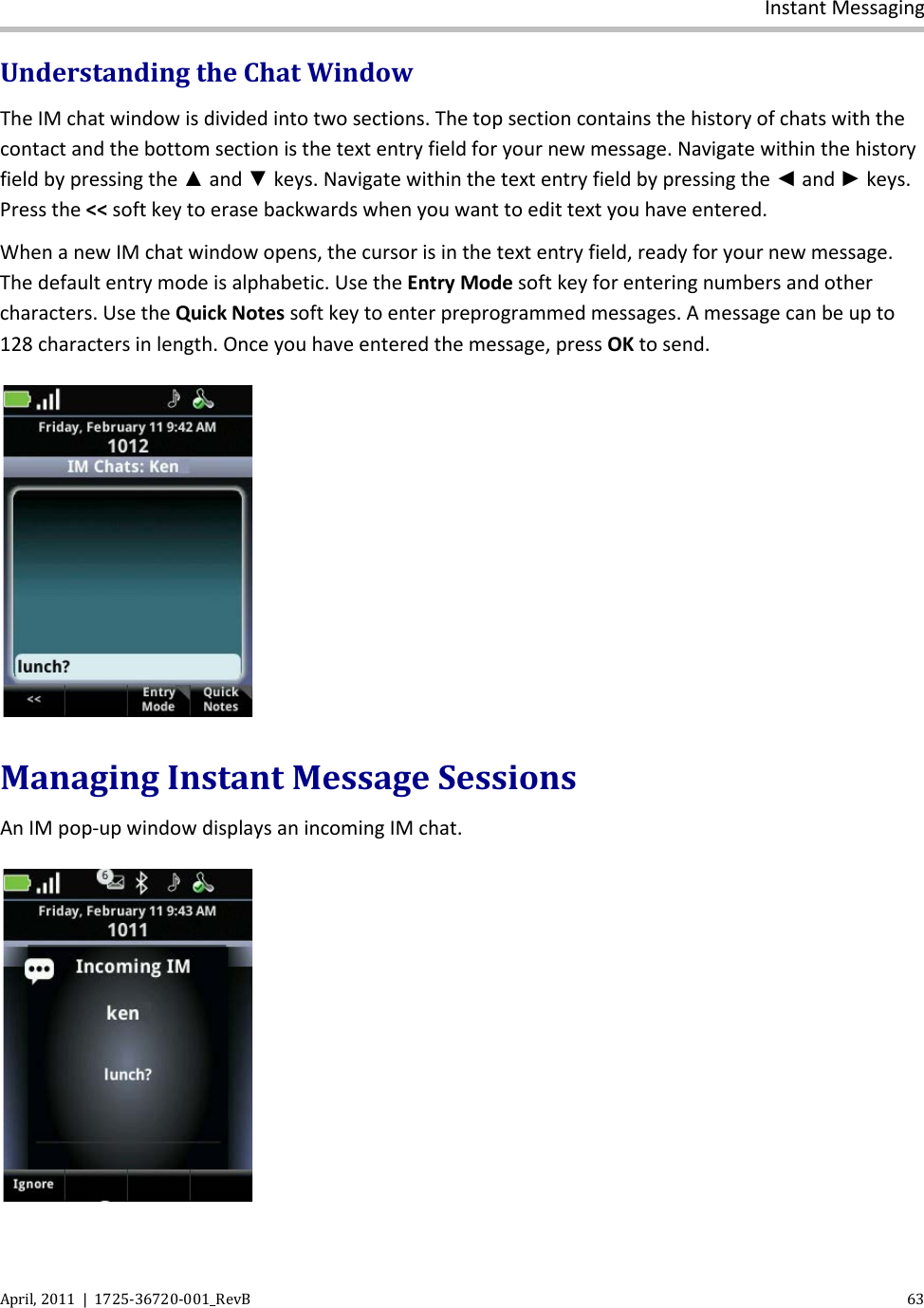  Instant Messaging April, 2011  |  1725-36720-001_RevB    63  Understanding the Chat Window The IM chat window is divided into two sections. The top section contains the history of chats with the contact and the bottom section is the text entry field for your new message. Navigate within the history field by pressing the ▲ and ▼ keys. Navigate within the text entry field by pressing the ◄ and ► keys. Press the &lt;&lt; soft key to erase backwards when you want to edit text you have entered. When a new IM chat window opens, the cursor is in the text entry field, ready for your new message. The default entry mode is alphabetic. Use the Entry Mode soft key for entering numbers and other characters. Use the Quick Notes soft key to enter preprogrammed messages. A message can be up to 128 characters in length. Once you have entered the message, press OK to send.   Managing Instant Message Sessions An IM pop-up window displays an incoming IM chat.  