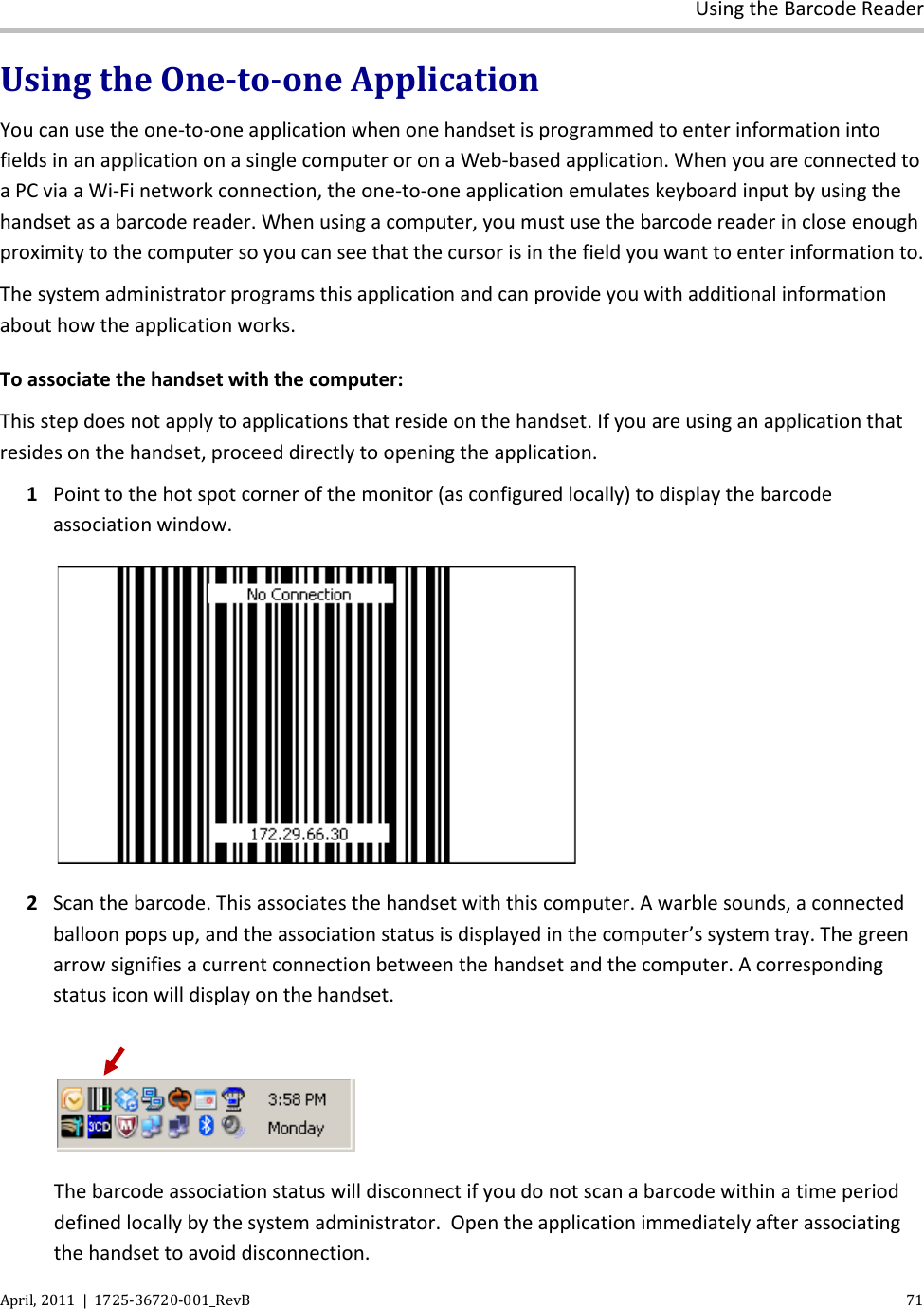  Using the Barcode Reader April, 2011  |  1725-36720-001_RevB    71  Using the One-to-one Application You can use the one-to-one application when one handset is programmed to enter information into fields in an application on a single computer or on a Web-based application. When you are connected to a PC via a Wi-Fi network connection, the one-to-one application emulates keyboard input by using the handset as a barcode reader. When using a computer, you must use the barcode reader in close enough proximity to the computer so you can see that the cursor is in the field you want to enter information to.  The system administrator programs this application and can provide you with additional information about how the application works. To associate the handset with the computer: This step does not apply to applications that reside on the handset. If you are using an application that resides on the handset, proceed directly to opening the application. 1 Point to the hot spot corner of the monitor (as configured locally) to display the barcode association window.   2 Scan the barcode. This associates the handset with this computer. A warble sounds, a connected balloon pops up, and the association status is displayed in the computer’s system tray. The green arrow signifies a current connection between the handset and the computer. A corresponding status icon will display on the handset.   The barcode association status will disconnect if you do not scan a barcode within a time period defined locally by the system administrator.  Open the application immediately after associating the handset to avoid disconnection. 