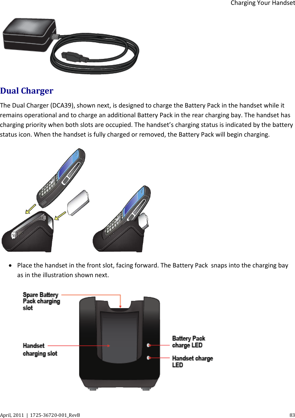  Charging Your Handset April, 2011  |  1725-36720-001_RevB    83   Dual Charger The Dual Charger (DCA39), shown next, is designed to charge the Battery Pack in the handset while it remains operational and to charge an additional Battery Pack in the rear charging bay. The handset has charging priority when both slots are occupied. The handset’s charging status is indicated by the battery status icon. When the handset is fully charged or removed, the Battery Pack will begin charging.  • Place the handset in the front slot, facing forward. The Battery Pack  snaps into the charging bay as in the illustration shown next.  
