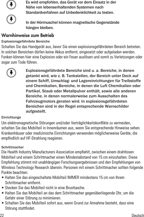 22            DeutschEs wird empfohlen, das Gerät vor dem Einsatz in derNähe von lebenserhaltenden Systemen nachStandardverfahren auf Unbedenklichkeit zu testen.In der Hörmuschel können magnetische Gegenständehängen bleiben.Warnhinweise zum BetriebExplosionsgefährdete BereicheSchalten Sie das Handgerät aus, bevor Sie einen explosionsgefährdeten Bereich betreten. In solchen Bereichen dürfen keine Akkus entfernt, eingesetzt oder aufgeladen werden. Funken können hier eine Explosion oder ein Feuer auslösen und somit zu Verletzungen oder sogar zum Tode führen.Explosionsgefährdete Bereiche sind u. a. Bereiche, in denen getankt wird, wie z. B. Tankstellen, der Bereich unter Deck auf einem Schiff, Umschlag- und Lagereinrichtungen für Treibstoffe und Chemikalien, Bereiche, in denen die Luft Chemikalien oder Partikel, Staub oder Metallpulver enthält, sowie alle anderen Bereiche, in denen normalerweise zum Ausschalten des Fahrzeugmotors geraten wird. In explosionsgefährdeten Bereichen sind in der Regel entsprechende Warnschilder aufgestellt.EinrichtungeUm elektromagnetische Störungen und/oder Verträglichkeitskonﬂikte zu vermeiden, schalten Sie das Mobilteil in Innenräumen aus, wenn Sie entsprechende Hinweise sehen. Krankenhäuser oder medizinische Einrichtungen verwenden möglicherweise Geräte, die empﬁndlich auf HF-Strahlung reagieren.SchrittmacherDie Health Industry Manufacturers Association empﬁehlt, zwischen einem drahtlosen Mobilteil und einem Schrittmacher einen Mindestabstand von 15 cm einzuhalten. Diese Empfehlung stimmt mit unabhängigen Forschungsergebnissen und den Empfehlungen von Wireless Technology Research überein. Personen mit einem Schrittmacher sollten folgende Punkte beachten:• Halten Sie das eingeschaltete Mobilteil IMMER mindestens 15 cm von Ihrem Schrittmacher entfernt.• Stecken Sie das Mobilteil nicht in eine Brusttasche.• Halten Sie das Mobilteil an das dem Schrittmacher gegenüberliegende Ohr, um die Gefahr einer Störung zu minimieren.• Schalten Sie das Mobilteil sofort aus, wenn Grund zur Annahme besteht, dass eine Störung stattﬁndet.