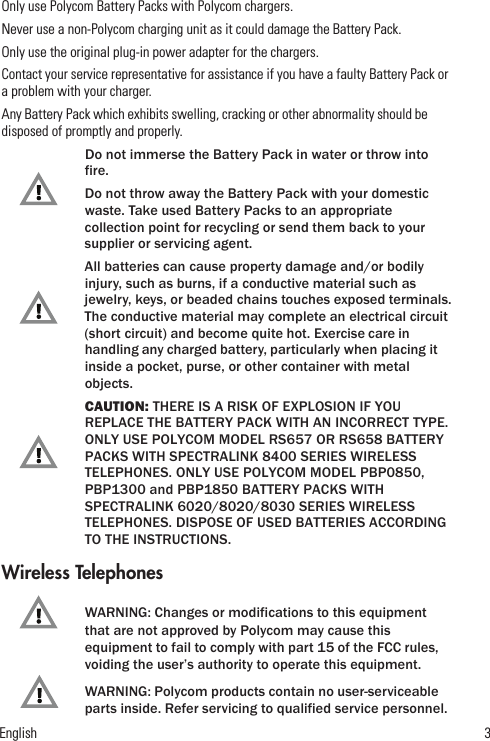 English              3Only use Polycom Battery Packs with Polycom chargers.Never use a non-Polycom charging unit as it could damage the Battery Pack.Only use the original plug-in power adapter for the chargers.Contact your service representative for assistance if you have a faulty Battery Pack or a problem with your charger.Any Battery Pack which exhibits swelling, cracking or other abnormality should be disposed of promptly and properly.Do not immerse the Battery Pack in water or throw into fire.Do not throw away the Battery Pack with your domestic waste. Take used Battery Packs to an appropriate collection point for recycling or send them back to your supplier or servicing agent.All batteries can cause property damage and/or bodily injury, such as burns, if a conductive material such as jewelry, keys, or beaded chains touches exposed terminals. The conductive material may complete an electrical circuit (short circuit) and become quite hot. Exercise care in handling any charged battery, particularly when placing it inside a pocket, purse, or other container with metal objects.CAUTION: THERE IS A RISK OF EXPLOSION IF YOU REPLACE THE BATTERY PACK WITH AN INCORRECT TYPE. ONLY USE POLYCOM MODEL RS657 OR RS658 BATTERY PACKS WITH SPECTRALINK 8400 SERIES WIRELESS TELEPHONES. ONLY USE POLYCOM MODEL PBP0850, PBP1300 and PBP1850 BATTERY PACKS WITH SPECTRALINK 6020/8020/8030 SERIES WIRELESS TELEPHONES. DISPOSE OF USED BATTERIES ACCORDING TO THE INSTRUCTIONS.Wireless TelephonesWARNING: Changes or modifications to this equipment that are not approved by Polycom may cause this equipment to fail to comply with part 15 of the FCC rules, voiding the user’s authority to operate this equipment.WARNING: Polycom products contain no user-serviceable parts inside. Refer servicing to qualified service personnel.