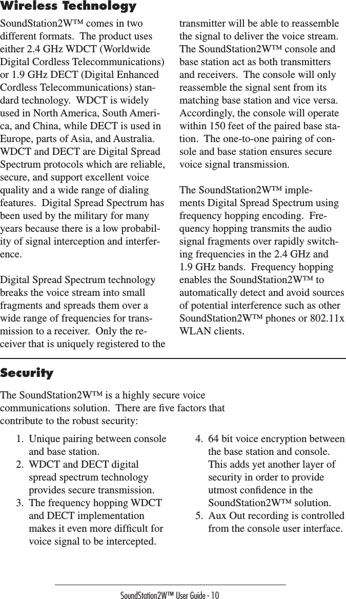 SoundStation2W™ User Guide - 10SoundStation2W™ comes in two different formats.  The product uses either 2.4 GHz WDCT (Worldwide Digital Cordless Telecommunications) or 1.9 GHz DECT (Digital Enhanced Cordless Telecommunications) stan-dard technology.  WDCT is widely used in North America, South Ameri-ca, and China, while DECT is used in Europe, parts of Asia, and Australia.  WDCT and DECT are Digital Spread Spectrum protocols which are reliable, secure, and support excellent voice quality and a wide range of dialing features.  Digital Spread Spectrum has been used by the military for many years because there is a low probabil-ity of signal interception and interfer-ence.Digital Spread Spectrum technology breaks the voice stream into small fragments and spreads them over a wide range of frequencies for trans-mission to a receiver.  Only the re-ceiver that is uniquely registered to the transmitter will be able to reassemble the signal to deliver the voice stream.  The SoundStation2W™ console and base station act as both transmitters and receivers.  The console will only reassemble the signal sent from its matching base station and vice versa.  Accordingly, the console will operate within 150 feet of the paired base sta-tion.  The one-to-one pairing of con-sole and base station ensures secure voice signal transmission.The SoundStation2W™ imple-ments Digital Spread Spectrum using frequency hopping encoding.  Fre-quency hopping transmits the audio signal fragments over rapidly switch-ing frequencies in the 2.4 GHz and 1.9 GHz bands.  Frequency hopping enables the SoundStation2W™ to automatically detect and avoid sources of potential interference such as other SoundStation2W™ phones or 802.11x WLAN clients.Wireless TechnologySecurityThe SoundStation2W™ is a highly secure voice communications solution.  There are ﬁve factors that contribute to the robust security:1.  Unique pairing between console and base station.2.  WDCT and DECT digital spread spectrum technology provides secure transmission.3.  The frequency hopping WDCT and DECT implementation makes it even more difﬁcult for voice signal to be intercepted.4.  64 bit voice encryption between the base station and console.  This adds yet another layer of security in order to provide utmost conﬁdence in the SoundStation2W™ solution.5.  Aux Out recording is controlled from the console user interface.