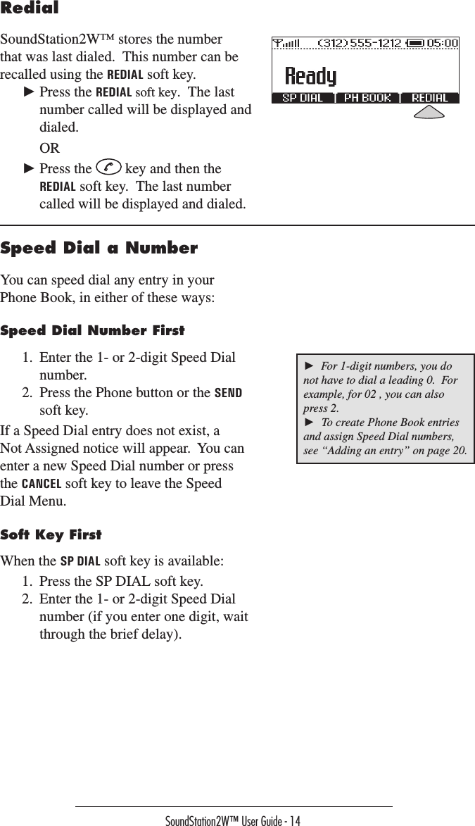 SoundStation2W™ User Guide - 14Speed Dial a NumberYou can speed dial any entry in your Phone Book, in either of these ways:Speed Dial Number First1.  Enter the 1- or 2-digit Speed Dial number.2.  Press the Phone button or the SEND soft key.If a Speed Dial entry does not exist, a Not Assigned notice will appear.  You can enter a new Speed Dial number or press the CANCEL soft key to leave the Speed Dial Menu.Soft Key FirstWhen the SP DIAL soft key is available: 1.  Press the SP DIAL soft key.2.  Enter the 1- or 2-digit Speed Dial number (if you enter one digit, wait through the brief delay).RedialSoundStation2W™ stores the number that was last dialed.  This number can be recalled using the REDIAL soft key.► Press the REDIAL soft key.  The last number called will be displayed and dialed.  OR► Press the   key and then the REDIAL soft key.  The last number called will be displayed and dialed.►  For 1-digit numbers, you do not have to dial a leading 0.  For example, for 02 , you can also press 2.►  To create Phone Book entries and assign Speed Dial numbers, see “Adding an entry” on page 20.