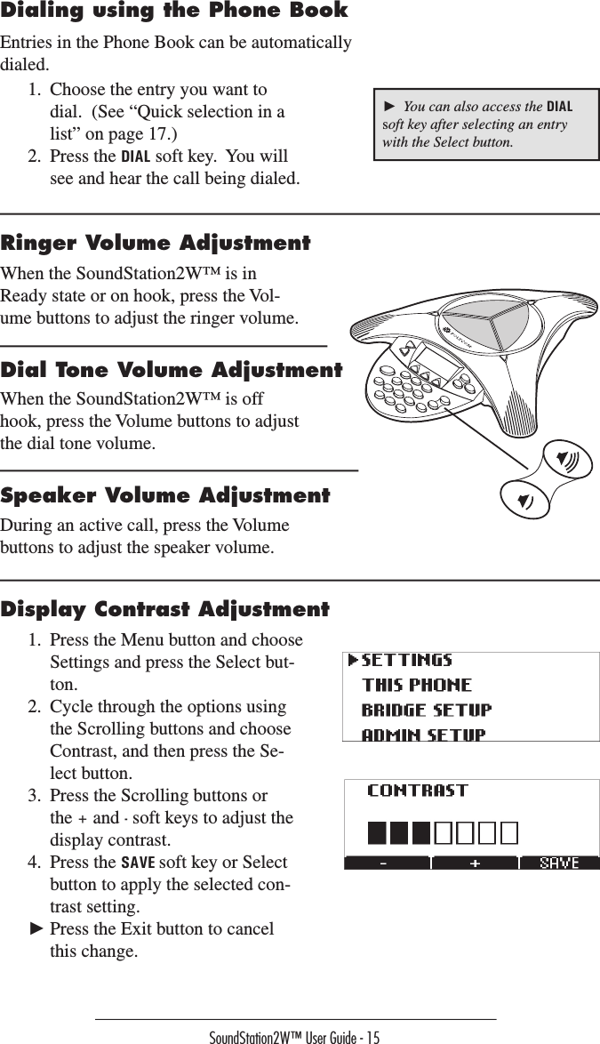 Connection Diagram ►  You can also access the DIAL soft key after selecting an entry with the Select button.1.  Choose the entry you want to dial.  (See “Quick selection in a list” on page 17.)2.  Press the DIAL soft key.  You will see and hear the call being dialed.Entries in the Phone Book can be automatically dialed.Dialing using the Phone Book Ringer Volume AdjustmentWhen the SoundStation2W™ is in Ready state or on hook, press the Vol-ume buttons to adjust the ringer volume.Dial Tone Volume AdjustmentWhen the SoundStation2W™ is off hook, press the Volume buttons to adjust the dial tone volume.Speaker Volume AdjustmentDuring an active call, press the Volume buttons to adjust the speaker volume.Display Contrast Adjustment1.  Press the Menu button and choose Settings and press the Select but-ton.2.  Cycle through the options using the Scrolling buttons and choose Contrast, and then press the Se-lect button.3.  Press the Scrolling buttons or the + and - soft keys to adjust the display contrast.4.  Press the SAVE soft key or Select button to apply the selected con-trast setting.  ► Press the Exit button to cancel this change.SoundStation2W™ User Guide - 15