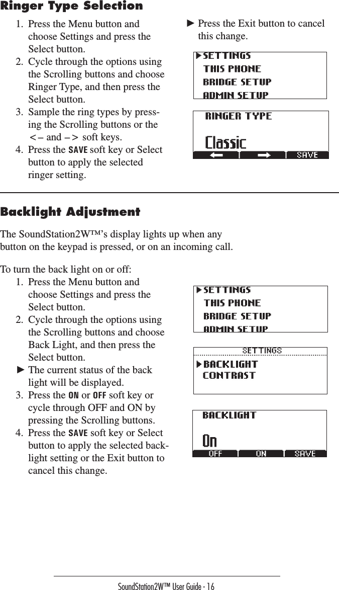 SoundStation2W™ User Guide - 16Ringer Type Selection1.  Press the Menu button and choose Settings and press the Select button.  2.  Cycle through the options using the Scrolling buttons and choose Ringer Type, and then press the Select button. 3.  Sample the ring types by press-ing the Scrolling buttons or the &lt;— and —&gt; soft keys.4.  Press the SAVE soft key or Select button to apply the selected ringer setting.  ► Press the Exit button to cancel this change.Backlight AdjustmentThe SoundStation2W™’s display lights up when any button on the keypad is pressed, or on an incoming call.  To turn the back light on or off:1.  Press the Menu button and choose Settings and press the Select button.  2.  Cycle through the options using the Scrolling buttons and choose Back Light, and then press the Select button.► The current status of the back light will be displayed.3.  Press the ON or OFF soft key or cycle through OFF and ON by pressing the Scrolling buttons.4.  Press the SAVE soft key or Select button to apply the selected back-light setting or the Exit button to cancel this change.