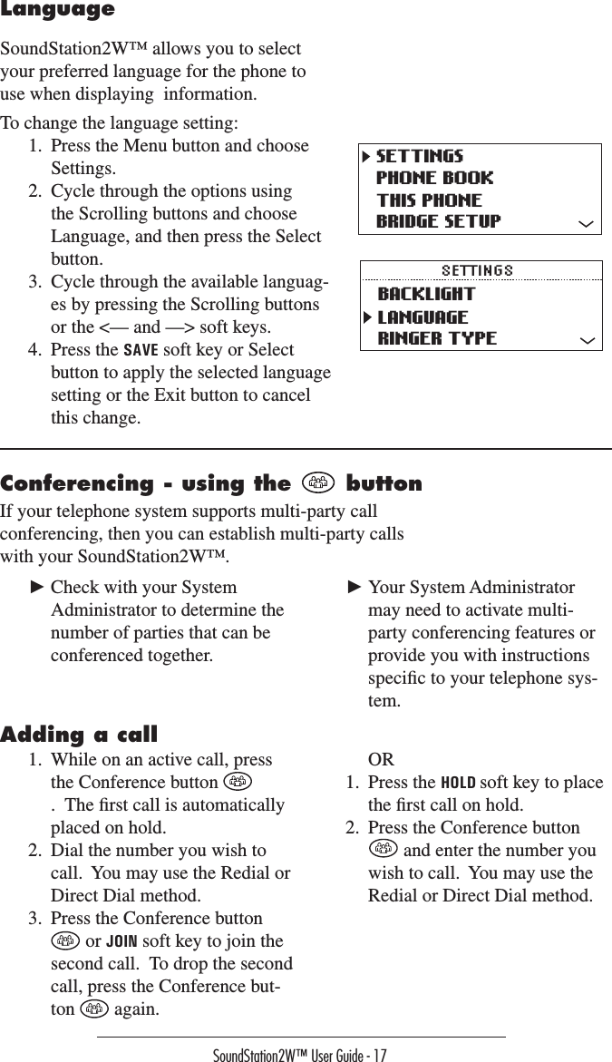 SoundStation2W™ User Guide - 17LanguageSoundStation2W™ allows you to select your preferred language for the phone to use when displaying  information.To change the language setting:1.  Press the Menu button and choose Settings.2.  Cycle through the options using the Scrolling buttons and choose Language, and then press the Select button.3.  Cycle through the available languag-es by pressing the Scrolling buttons or the &lt;— and —&gt; soft keys.4.  Press the SAVE soft key or Select button to apply the selected language setting or the Exit button to cancel this change.SETTINGSPHONE BOOKTHIS PHONEBRIDGE SETUPBACKLIGHTLANGUAGERINGER TYPESETTINGSConferencing - using the   buttonIf your telephone system supports multi-party call conferencing, then you can establish multi-party calls with your SoundStation2W™.  ► Check with your System Administrator to determine the number of parties that can be conferenced together.  ► Your System Administrator may need to activate multi-party conferencing features or provide you with instructions speciﬁc to your telephone sys-tem.Adding a call1.  While on an active call, press the Conference button .  The ﬁrst call is automatically placed on hold.2.  Dial the number you wish to call.  You may use the Redial or Direct Dial method.3.  Press the Conference button  or JOIN soft key to join the second call.  To drop the second call, press the Conference but-ton   again.   OR1.  Press the HOLD soft key to place the ﬁrst call on hold.2.  Press the Conference button  and enter the number you wish to call.  You may use the Redial or Direct Dial method.