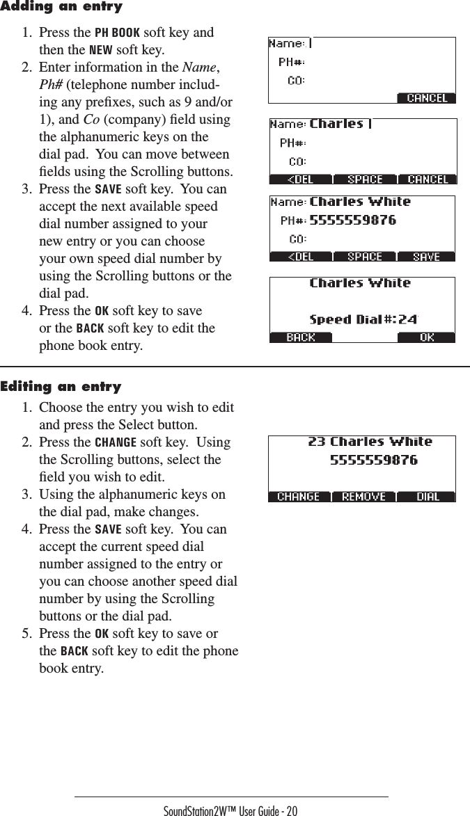 SoundStation2W™ User Guide - 20Adding an entry1.  Press the PH BOOK soft key and then the NEW soft key.2.  Enter information in the Name, Ph# (telephone number includ-ing any preﬁxes, such as 9 and/or 1), and Co (company) ﬁeld using the alphanumeric keys on the dial pad.  You can move between ﬁelds using the Scrolling buttons.3.  Press the SAVE soft key.  You can accept the next available speed dial number assigned to your new entry or you can choose your own speed dial number by using the Scrolling buttons or the dial pad.4.  Press the OK soft key to save or the BACK soft key to edit the phone book entry.Editing an entry1.  Choose the entry you wish to edit and press the Select button.2.  Press the CHANGE soft key.  Using the Scrolling buttons, select the ﬁeld you wish to edit.3.  Using the alphanumeric keys on the dial pad, make changes.4.  Press the SAVE soft key.  You can accept the current speed dial number assigned to the entry or you can choose another speed dial number by using the Scrolling buttons or the dial pad.5.  Press the OK soft key to save or the BACK soft key to edit the phone book entry.  