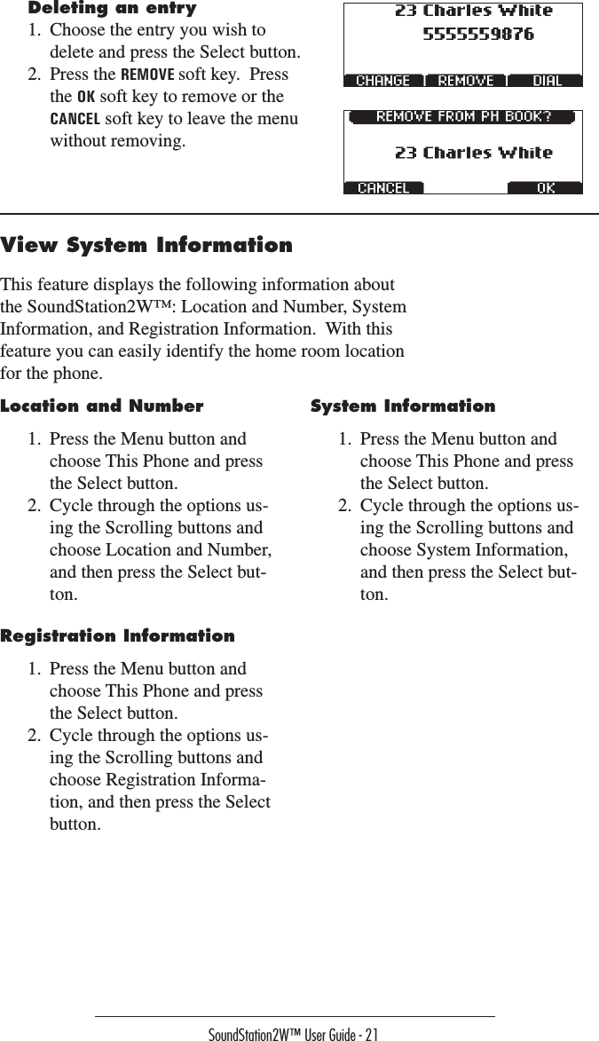 SoundStation2W™ User Guide - 21View System InformationThis feature displays the following information about the SoundStation2W™: Location and Number, System Information, and Registration Information.  With this feature you can easily identify the home room location for the phone.Deleting an entry1.  Choose the entry you wish to delete and press the Select button.2.  Press the REMOVE soft key.  Press the OK soft key to remove or the CANCEL soft key to leave the menu without removing.Location and Number1.  Press the Menu button and choose This Phone and press the Select button. 2.  Cycle through the options us-ing the Scrolling buttons and choose Location and Number, and then press the Select but-ton.System Information1.  Press the Menu button and choose This Phone and press the Select button. 2.  Cycle through the options us-ing the Scrolling buttons and choose System Information, and then press the Select but-ton.Registration Information 1.  Press the Menu button and choose This Phone and press the Select button. 2.  Cycle through the options us-ing the Scrolling buttons and choose Registration Informa-tion, and then press the Select button.