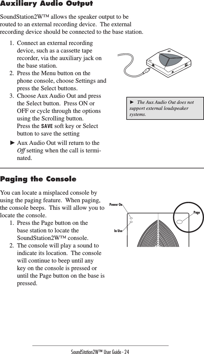 SoundStation2W™ User Guide - 24Paging the ConsoleYou can locate a misplaced console by using the paging feature.  When paging, the console beeps.  This will allow you to locate the console.1.  Press the Page button on the base station to locate the SoundStation2W™ console.2.  The console will play a sound to indicate its location.  The console will continue to beep until any key on the console is pressed or until the Page button on the base is pressed.1.  Connect an external recording device, such as a cassette tape recorder, via the auxiliary jack on the base station.2.  Press the Menu button on the phone console, choose Settings and press the Select buttons.  3.  Choose Aux Audio Out and press the Select button.  Press ON or OFF or cycle through the options using the Scrolling button.    Press the SAVE soft key or Select button to save the setting► Aux Audio Out will return to the Off setting when the call is termi-nated.Auxiliary Audio OutputSoundStation2W™ allows the speaker output to be routed to an external recording device.  The external recording device should be connected to the base station.  ►  The Aux Audio Out does not support external loudspeaker systems.PagePower OnIn Use