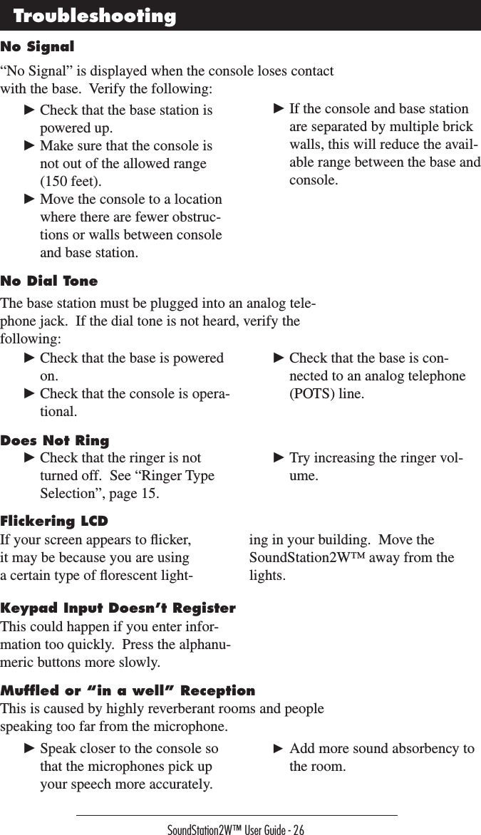 SoundStation2W™ User Guide - 26No Signal“No Signal” is displayed when the console loses contact with the base.  Verify the following:Troubleshooting► Check that the base station is powered up.► Make sure that the console is not out of the allowed range (150 feet).► Move the console to a location where there are fewer obstruc-tions or walls between console and base station.► If the console and base station are separated by multiple brick walls, this will reduce the avail-able range between the base and console.No Dial ToneThe base station must be plugged into an analog tele-phone jack.  If the dial tone is not heard, verify the following:► Check that the base is powered on.► Check that the console is opera-tional.► Check that the base is con-nected to an analog telephone (POTS) line.Does Not Ring► Check that the ringer is not turned off.  See “Ringer Type Selection”, page 15.► Try increasing the ringer vol-ume.Flickering LCDIf your screen appears to ﬂicker, it may be because you are using a certain type of ﬂorescent light-ing in your building.  Move the SoundStation2W™ away from the lights.Keypad Input Doesn’t RegisterThis could happen if you enter infor-mation too quickly.  Press the alphanu-meric buttons more slowly.  Mufﬂed or “in a well” ReceptionThis is caused by highly reverberant rooms and people speaking too far from the microphone.► Speak closer to the console so that the microphones pick up your speech more accurately.► Add more sound absorbency to the room.