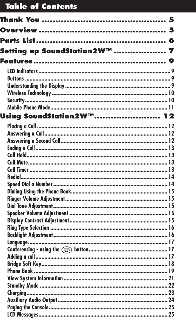 Thank You ............................................. 5Overview .............................................. 5Parts List ............................................... 6Setting up SoundStation2W™ ................... 7Features ................................................ 9LED Indicators .........................................................................................9Buttons .................................................................................................. 9Understanding the Display .......................................................................9Wireless Technology .............................................................................. 10Security ................................................................................................ 10Mobile Phone Mode ............................................................................... 11Using SoundStation2W™ ........................ 12Placing a Call ........................................................................................ 12Answering a Call ................................................................................... 12Answering a Second Call ........................................................................ 12Ending a Call ......................................................................................... 13Call Hold ............................................................................................... 13Call Mute .............................................................................................. 13Call Timer .............................................................................................13Redial ...................................................................................................14Speed Dial a Number ............................................................................. 14Dialing Using the Phone Book ................................................................. 15Ringer Volume Adjustment ..................................................................... 15Dial Tone Adjustment ............................................................................. 15Speaker Volume Adjustment ..................................................................15Display Contrast Adjustment .................................................................. 15Ring Type Selection ...............................................................................16Backlight Adjustment ............................................................................. 16Language .............................................................................................. 17Conferencing - using the   button ..................................................... 17Adding a call ......................................................................................... 17Bridge Soft Key ..................................................................................... 18Phone Book .......................................................................................... 19View System Information ......................................................................21Standby Mode ......................................................................................22Charging ............................................................................................... 23Auxiliary Audio Output .......................................................................... 24Paging the Console ................................................................................ 25LCD Messages ....................................................................................... 25Table of Contents