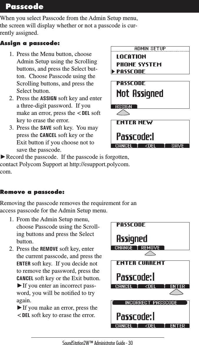 SoundStation2W™ Administrator Guide - 30Assign a passcode:1.  Press the Menu button, choose Admin Setup using the Scrolling buttons, and press the Select but-ton.  Choose Passcode using the Scrolling buttons, and press the Select button.2.  Press the ASSIGN soft key and enter a three-digit password.  If you make an error, press the &lt;DEL soft key to erase the error.3.  Press the SAVE soft key.  You may press the CANCEL soft key or the Exit button if you choose not to save the passcode.When you select Passcode from the Admin Setup menu, the screen will display whether or not a passcode is cur-rently assigned.  Passcode►Record the passcode.  If the passcode is forgotten, contact Polycom Support at http://esupport.polycom.com.Remove a passcode:Removing the passcode removes the requirement for an access passcode for the Admin Setup menu.1.  From the Admin Setup menu, choose Passcode using the Scroll-ing buttons and press the Select button.2.  Press the REMOVE soft key, enter the current passcode, and press the ENTER soft key.  If you decide not to remove the password, press the CANCEL soft key or the Exit button.   ►If you enter an incorrect pass-word, you will be notiﬁed to try again.   ►If you make an error, press the &lt;DEL soft key to erase the error.