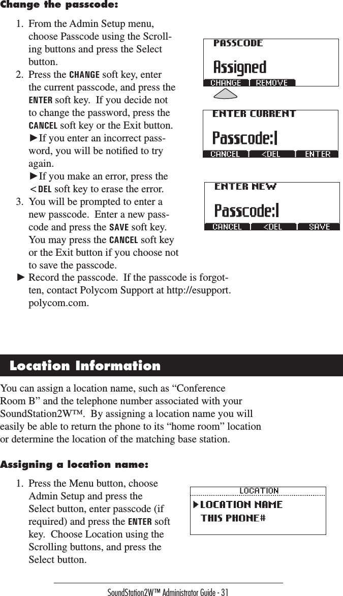 SoundStation2W™ Administrator Guide - 31Change the passcode:1.  From the Admin Setup menu, choose Passcode using the Scroll-ing buttons and press the Select button.2.  Press the CHANGE soft key, enter the current passcode, and press the ENTER soft key.  If you decide not to change the password, press the CANCEL soft key or the Exit button.  ►If you enter an incorrect pass-word, you will be notiﬁed to try again.   ►If you make an error, press the &lt;DEL soft key to erase the error.3.  You will be prompted to enter a new passcode.  Enter a new pass-code and press the SAVE soft key.  You may press the CANCEL soft key or the Exit button if you choose not to save the passcode.You can assign a location name, such as “Conference Room B” and the telephone number associated with your SoundStation2W™.  By assigning a location name you will easily be able to return the phone to its “home room” location or determine the location of the matching base station.Assigning a location name:1.  Press the Menu button, choose Admin Setup and press the Select button, enter passcode (if required) and press the ENTER soft key.  Choose Location using the Scrolling buttons, and press the Select button.► Record the passcode.  If the passcode is forgot-ten, contact Polycom Support at http://esupport.polycom.com.Location Information