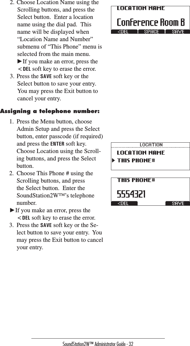 SoundStation2W™ Administrator Guide - 322. Choose Location Name using the Scrolling buttons, and press the Select button.  Enter a location name using the dial pad.  This name will be displayed when “Location Name and Number” submenu of “This Phone” menu is selected from the main menu. ►If you make an error, press the &lt;DEL soft key to erase the error.3. Press the SAVE soft key or the Select button to save your entry.  You may press the Exit button to cancel your entry.Assigning a telephone number:1.  Press the Menu button, choose Admin Setup and press the Select button, enter passcode (if required) and press the ENTER soft key.  Choose Location using the Scroll-ing buttons, and press the Select button.2.  Choose This Phone # using the Scrolling buttons, and press the Select button.  Enter the SoundStation2W™’s telephone number.►If you make an error, press the &lt;DEL soft key to erase the error.3.  Press the SAVE soft key or the Se-lect button to save your entry.  You may press the Exit button to cancel your entry.