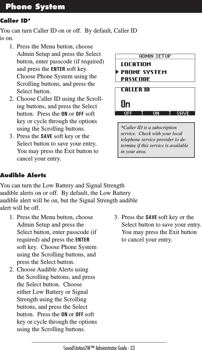 SoundStation2W™ Administrator Guide - 33Caller ID*You can turn Caller ID on or off.  By default, Caller ID is on.*Caller ID is a subscription service.  Check with your local telephone service provider to de-termine if this service is available in your area.Phone System1.  Press the Menu button, choose Admin Setup and press the Select button, enter passcode (if required) and press the ENTER soft key.  Choose Phone System using the Scrolling buttons, and press the Select button.2.  Choose Caller ID using the Scroll-ing buttons, and press the Select button.  Press the ON or OFF soft key or cycle through the options using the Scrolling buttons.3.  Press the SAVE soft key or the Select button to save your entry.  You may press the Exit button to cancel your entry.Audible AlertsYou can turn the Low Battery and Signal Strength audible alerts on or off.  By default, the Low Battery audible alert will be on, but the Signal Strength audible alert will be off.1.  Press the Menu button, choose Admin Setup and press the Select button, enter passcode (if required) and press the ENTER soft key.  Choose Phone System using the Scrolling buttons, and press the Select button.2.  Choose Audible Alerts using the Scrolling buttons, and press the Select button.  Choose either Low Battery or Signal Strength using the Scrolling buttons, and press the Select button.  Press the ON or OFF soft key or cycle through the options using the Scrolling buttons.3.  Press the SAVE soft key or the Select button to save your entry.  You may press the Exit button to cancel your entry.