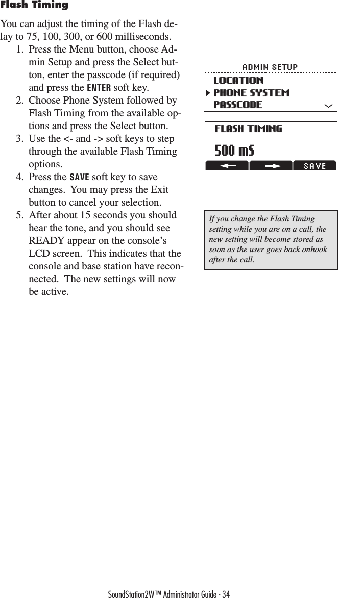 SoundStation2W™ Administrator Guide - 34Flash TimingYou can adjust the timing of the Flash de-lay to 75, 100, 300, or 600 milliseconds.1.  Press the Menu button, choose Ad-min Setup and press the Select but-ton, enter the passcode (if required) and press the ENTER soft key.  2.  Choose Phone System followed by Flash Timing from the available op-tions and press the Select button.3.  Use the &lt;- and -&gt; soft keys to step through the available Flash Timing options.  4.  Press the SAVE soft key to save changes.  You may press the Exit button to cancel your selection.5.  After about 15 seconds you should hear the tone, and you should see READY appear on the console’s LCD screen.  This indicates that the console and base station have recon-nected.  The new settings will now be active.LOCATIONPHONE SYSTEMPASSCODEADMIN SETUPFLASH TIMING500 mSSAVEIf you change the Flash Timing setting while you are on a call, the new setting will become stored as soon as the user goes back onhook after the call.