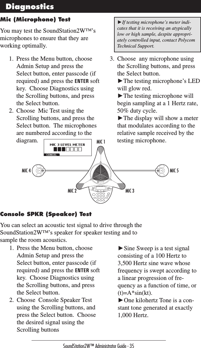 SoundStation2W™ Administrator Guide - 35MIC 1MIC 3MIC 2MIC 4 MIC 5Mic (Microphone) TestYou may test the SoundStation2W™’s microphones to ensure that they are working optimally.Console SPKR (Speaker) TestYou can select an acoustic test signal to drive through the SoundStation2W™’s speaker for speaker testing and to sample the room acoustics.Diagnostics1.  Press the Menu button, choose Admin Setup and press the Select button, enter passcode (if required) and press the ENTER soft key.  Choose Diagnostics using the Scrolling buttons, and press the Select button.2.  Choose  Mic Test using the Scrolling buttons, and press the Select button.  The microphones are numbered according to the diagram.3.  Choose  any microphone using the Scrolling buttons, and press the Select button.  ►The testing microphone’s LED will glow red. ►The testing microphone will begin sampling at a 1 Hertz rate, 50% duty cycle. ►The display will show a meter that modulates according to the relative sample received by the testing microphone.1.  Press the Menu button, choose Admin Setup and press the Select button, enter passcode (if required) and press the ENTER soft key.  Choose Diagnostics using the Scrolling buttons, and press the Select button.2.  Choose  Console Speaker Test using the Scrolling buttons, and press the Select button.  Choose the desired signal using the Scrolling buttons►If testing microphone’s meter indi-cates that it is receiving an atypically low or high sample, despite appropri-ately controlled input, contact Polycom Technical Support. ►Sine Sweep is a test signal consisting of a 100 Hertz to 3,500 Hertz sine wave whose frequency is swept according to a linear progression of fre-quency as a function of time, or (t)=A*sin(kt). ►One kilohertz Tone is a con-stant tone generated at exactly 1,000 Hertz.