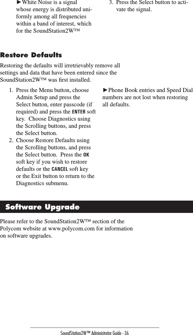 SoundStation2W™ Administrator Guide - 36 ►White Noise is a signal whose energy is distributed uni-formly among all frequencies within a band of interest, which for the SoundStation2W™ 3.  Press the Select button to acti-vate the signal.Restore DefaultsRestoring the defaults will irretrievably remove all settings and data that have been entered since the SoundStation2W™ was ﬁrst installed.  1.  Press the Menu button, choose Admin Setup and press the Select button, enter passcode (if required) and press the ENTER soft key.  Choose Diagnostics using the Scrolling buttons, and press the Select button.2.  Choose Restore Defaults using the Scrolling buttons, and press the Select button.  Press the OK soft key if you wish to restore defaults or the CANCEL soft key or the Exit button to return to the Diagnostics submenu.►Phone Book entries and Speed Dial numbers are not lost when restoring all defaults.Software UpgradePlease refer to the SoundStation2W™ section of the Polycom website at www.polycom.com for information on software upgrades.