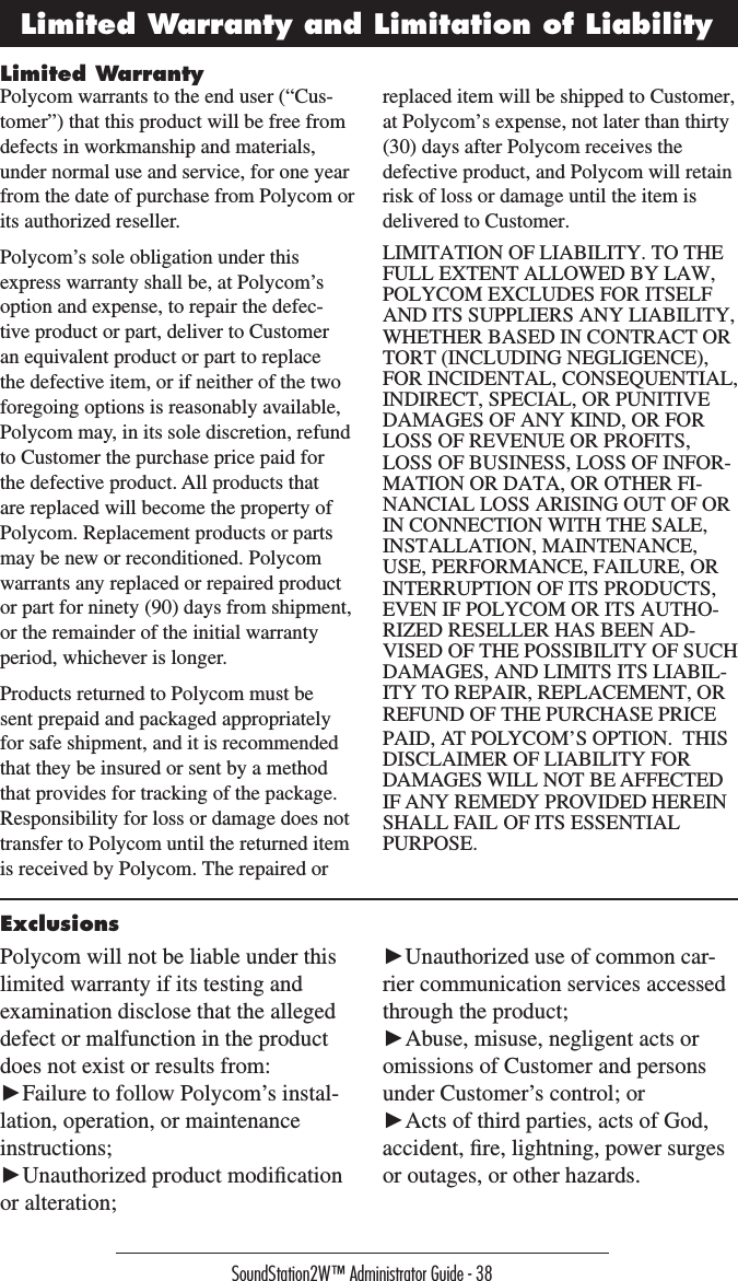 SoundStation2W™ Administrator Guide - 38Limited WarrantyLimited Warranty and Limitation of LiabilityPolycom warrants to the end user (“Cus-tomer”) that this product will be free from defects in workmanship and materials, under normal use and service, for one year from the date of purchase from Polycom or its authorized reseller. Polycom’s sole obligation under this express warranty shall be, at Polycom’s option and expense, to repair the defec-tive product or part, deliver to Customer an equivalent product or part to replace the defective item, or if neither of the two foregoing options is reasonably available, Polycom may, in its sole discretion, refund to Customer the purchase price paid for the defective product. All products that are replaced will become the property of Polycom. Replacement products or parts may be new or reconditioned. Polycom warrants any replaced or repaired product or part for ninety (90) days from shipment, or the remainder of the initial warranty period, whichever is longer.Products returned to Polycom must be sent prepaid and packaged appropriately for safe shipment, and it is recommended that they be insured or sent by a method that provides for tracking of the package. Responsibility for loss or damage does not transfer to Polycom until the returned item is received by Polycom. The repaired or replaced item will be shipped to Customer, at Polycom’s expense, not later than thirty (30) days after Polycom receives the defective product, and Polycom will retain risk of loss or damage until the item is delivered to Customer.LIMITATION OF LIABILITY. TO THE FULL EXTENT ALLOWED BY LAW, POLYCOM EXCLUDES FOR ITSELF AND ITS SUPPLIERS ANY LIABILITY, WHETHER BASED IN CONTRACT OR TORT (INCLUDING NEGLIGENCE), FOR INCIDENTAL, CONSEQUENTIAL, INDIRECT, SPECIAL, OR PUNITIVE DAMAGES OF ANY KIND, OR FOR LOSS OF REVENUE OR PROFITS, LOSS OF BUSINESS, LOSS OF INFOR-MATION OR DATA, OR OTHER FI-NANCIAL LOSS ARISING OUT OF OR IN CONNECTION WITH THE SALE, INSTALLATION, MAINTENANCE, USE, PERFORMANCE, FAILURE, OR INTERRUPTION OF ITS PRODUCTS, EVEN IF POLYCOM OR ITS AUTHO-RIZED RESELLER HAS BEEN AD-VISED OF THE POSSIBILITY OF SUCH DAMAGES, AND LIMITS ITS LIABIL-ITY TO REPAIR, REPLACEMENT, OR REFUND OF THE PURCHASE PRICE PAID, AT POLYCOM’S OPTION.  THIS DISCLAIMER OF LIABILITY FOR DAMAGES WILL NOT BE AFFECTED IF ANY REMEDY PROVIDED HEREIN SHALL FAIL OF ITS ESSENTIAL PURPOSE.ExclusionsPolycom will not be liable under this limited warranty if its testing and examination disclose that the alleged defect or malfunction in the product does not exist or results from:►Failure to follow Polycom’s instal-lation, operation, or maintenance instructions;►Unauthorized product modiﬁcation or alteration;►Unauthorized use of common car-rier communication services accessed through the product;►Abuse, misuse, negligent acts or omissions of Customer and persons under Customer’s control; or►Acts of third parties, acts of God, accident, ﬁre, lightning, power surges or outages, or other hazards.