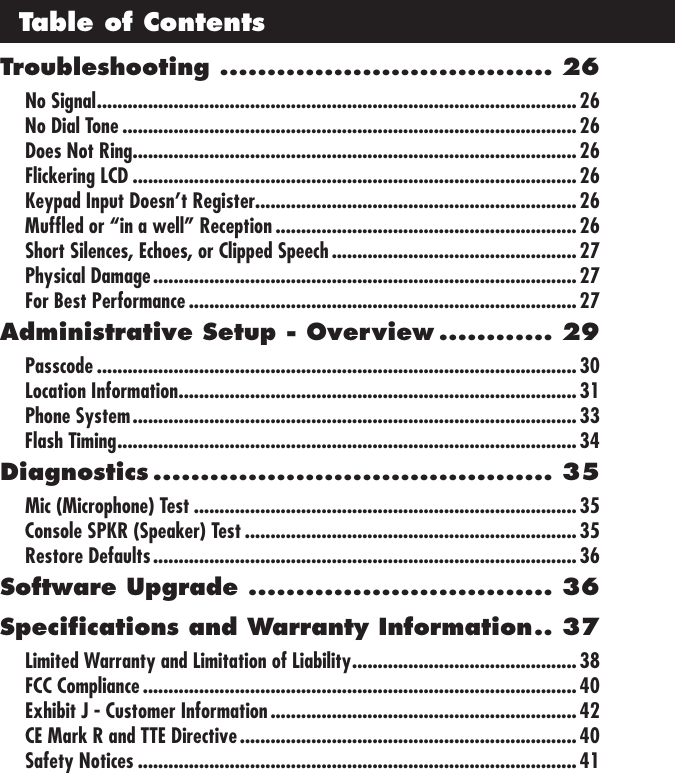 Troubleshooting ................................... 26No Signal .............................................................................................. 26No Dial Tone ......................................................................................... 26Does Not Ring ....................................................................................... 26Flickering LCD ....................................................................................... 26Keypad Input Doesn’t Register ...............................................................26Mufﬂed or “in a well” Reception ...........................................................26Short Silences, Echoes, or Clipped Speech ................................................ 27Physical Damage ................................................................................... 27For Best Performance ............................................................................27Administrative Setup - Overview ............ 29Passcode .............................................................................................. 30Location Information .............................................................................. 31Phone System ....................................................................................... 33Flash Timing .......................................................................................... 34Diagnostics .......................................... 35Mic (Microphone) Test ........................................................................... 35Console SPKR (Speaker) Test ................................................................. 35Restore Defaults ................................................................................... 36Software Upgrade ................................ 36Speciﬁcations and Warranty Information .. 37Limited Warranty and Limitation of Liability ............................................ 38FCC Compliance ..................................................................................... 40Exhibit J - Customer Information ............................................................ 42CE Mark R and TTE Directive .................................................................. 40Safety Notices ...................................................................................... 41Table of Contents 