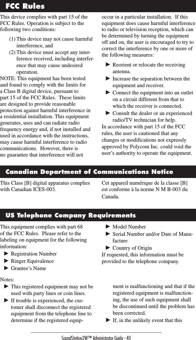 SoundStation2W™ Administrator Guide - 40This device complies with part 15 of the FCC Rules. Operation is subject to the following two conditions:(1) This device may not cause harmful interference, and(2) This device must accept any inter-ference received, including interfer-ence that may cause undesired operation.NOTE: This equipment has been tested and found to comply with the limits for a Class B digital device, pursuant to part 15 of the FCC Rules.  These limits are designed to provide reasonable protection against harmful interference in a residential installation. This equipment generates, uses and can radiate radio frequency energy and, if not installed and used in accordance with the instructions, may cause harmful interference to radio communications.  However, there is no guarantee that interference will not occur in a particular installation.  If this equipment does cause harmful interference to radio or television reception, which can be determined by turning the equipment off and on, the user is encouraged to try to correct the interference by one or more of the following measures:► Reorient or relocate the receiving antenna.► Increase the separation between the equipment and receiver.► Connect the equipment into an outlet on a circuit different from that to which the receiver is connected.► Consult the dealer or an experienced radio/TV technician for help.In accordance with part 15 of the FCC rules, the user is cautioned that any changes or modifications not expressly approved by Polycom Inc. could void the user’s authority to operate the equipment.This Class [B] digital apparatus complies with Canadian ICES-003.Cet appareil numérique de la classe [B] est conforme à la norme N M B-003 du Canada.FCC RulesCanadian Department of Communications NoticeUS Telephone Company RequirementsThis equipment complies with part 68 of the FCC Rules.  Please refer to the labeling on equipment for the following information:► Registration Number► Ringer Equivalence► Grantee’s Name► Model Number► Serial Number and/or Date of Manu-facture► Country of OriginIf requested, this information must be provided to the telephone company.Notes:► This registered equipment may not be used with party lines or coin lines.► If trouble is experienced, the cus-tomer shall disconnect the registered equipment from the telephone line to determine if the registered equip-ment is malfunctioning and that if the registered equipment is malfunction-ing, the use of such equipment shall be discontinued until the problem has been corrected.► If, in the unlikely event that this 
