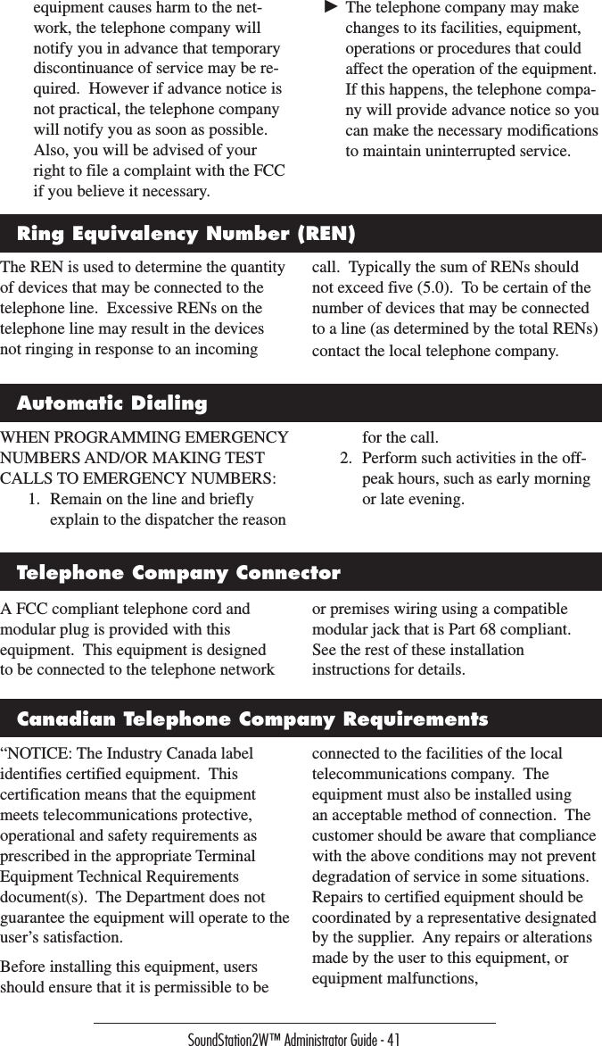 SoundStation2W™ Administrator Guide - 41A FCC compliant telephone cord and modular plug is provided with this equipment.  This equipment is designed to be connected to the telephone network or premises wiring using a compatible modular jack that is Part 68 compliant.  See the rest of these installation instructions for details.  equipment causes harm to the net-work, the telephone company will notify you in advance that temporary discontinuance of service may be re-quired.  However if advance notice is not practical, the telephone company will notify you as soon as possible.  Also, you will be advised of your right to file a complaint with the FCC if you believe it necessary.► The telephone company may make changes to its facilities, equipment, operations or procedures that could affect the operation of the equipment.  If this happens, the telephone compa-ny will provide advance notice so you can make the necessary modifications to maintain uninterrupted service.The REN is used to determine the quantity of devices that may be connected to the telephone line.  Excessive RENs on the telephone line may result in the devices not ringing in response to an incoming call.  Typically the sum of RENs should not exceed five (5.0).  To be certain of the number of devices that may be connected to a line (as determined by the total RENs) contact the local telephone company.WHEN PROGRAMMING EMERGENCY NUMBERS AND/OR MAKING TEST CALLS TO EMERGENCY NUMBERS:1.  Remain on the line and briefly explain to the dispatcher the reason for the call.2.  Perform such activities in the off-peak hours, such as early morning or late evening.Ring Equivalency Number (REN)Automatic DialingTelephone Company ConnectorCanadian Telephone Company Requirements“NOTICE: The Industry Canada label identifies certified equipment.  This certification means that the equipment meets telecommunications protective, operational and safety requirements as prescribed in the appropriate Terminal Equipment Technical Requirements document(s).  The Department does not guarantee the equipment will operate to the user’s satisfaction.Before installing this equipment, users should ensure that it is permissible to be connected to the facilities of the local telecommunications company.  The equipment must also be installed using an acceptable method of connection.  The customer should be aware that compliance with the above conditions may not prevent degradation of service in some situations.  Repairs to certified equipment should be coordinated by a representative designated by the supplier.  Any repairs or alterations made by the user to this equipment, or equipment malfunctions, 