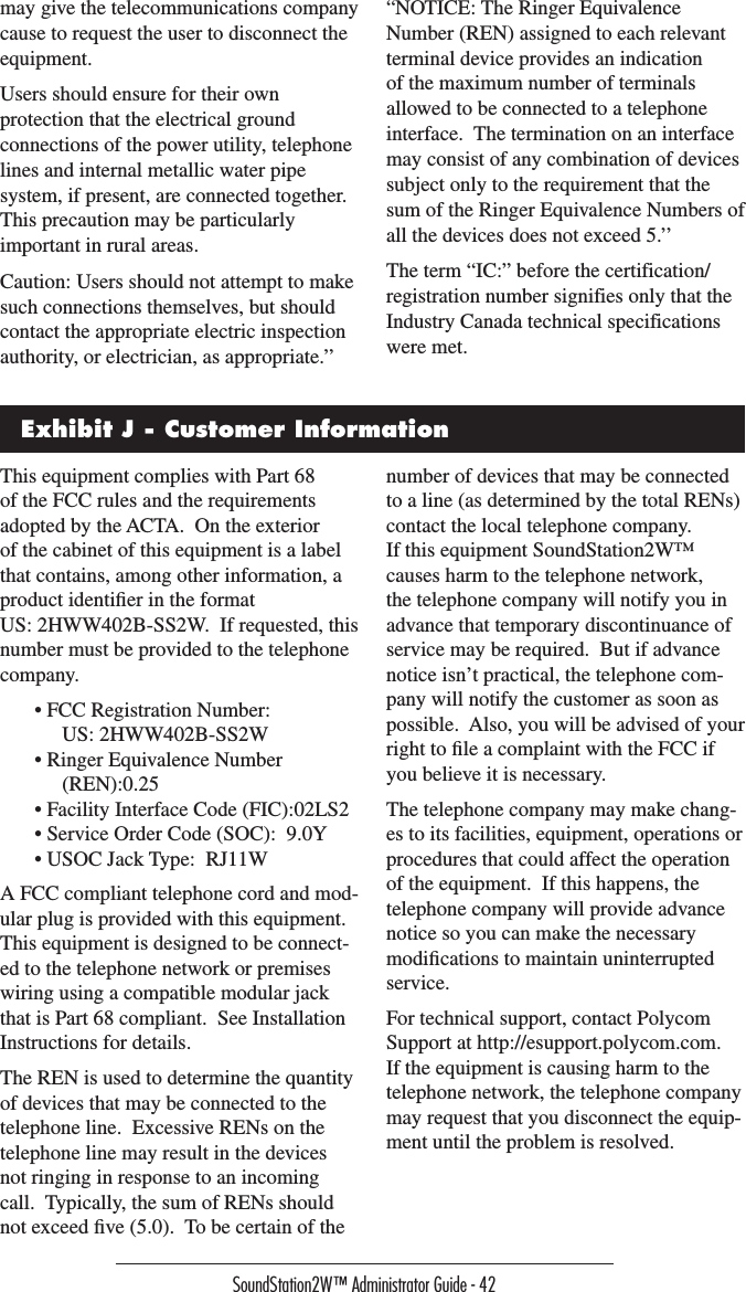 SoundStation2W™ Administrator Guide - 42may give the telecommunications company cause to request the user to disconnect the equipment.Users should ensure for their own protection that the electrical ground connections of the power utility, telephone lines and internal metallic water pipe system, if present, are connected together.  This precaution may be particularly important in rural areas.Caution: Users should not attempt to make such connections themselves, but should contact the appropriate electric inspection authority, or electrician, as appropriate.’’“NOTICE: The Ringer Equivalence Number (REN) assigned to each relevant terminal device provides an indication of the maximum number of terminals allowed to be connected to a telephone interface.  The termination on an interface may consist of any combination of devices subject only to the requirement that the sum of the Ringer Equivalence Numbers of all the devices does not exceed 5.’’The term “IC:” before the certification/registration number signifies only that the Industry Canada technical specifications were met.Exhibit J - Customer InformationThis equipment complies with Part 68 of the FCC rules and the requirements adopted by the ACTA.  On the exterior of the cabinet of this equipment is a label that contains, among other information, a product identiﬁer in the format US: 2HWW402B-SS2W.  If requested, this number must be provided to the telephone company.• FCC Registration Number:   US: 2HWW402B-SS2W• Ringer Equivalence Number (REN):0.25• Facility Interface Code (FIC):02LS2• Service Order Code (SOC):  9.0Y• USOC Jack Type:  RJ11WA FCC compliant telephone cord and mod-ular plug is provided with this equipment.  This equipment is designed to be connect-ed to the telephone network or premises wiring using a compatible modular jack that is Part 68 compliant.  See Installation Instructions for details.The REN is used to determine the quantity of devices that may be connected to the telephone line.  Excessive RENs on the telephone line may result in the devices not ringing in response to an incoming call.  Typically, the sum of RENs should not exceed ﬁve (5.0).  To be certain of the number of devices that may be connected to a line (as determined by the total RENs) contact the local telephone company.If this equipment SoundStation2W™ causes harm to the telephone network, the telephone company will notify you in advance that temporary discontinuance of service may be required.  But if advance notice isn’t practical, the telephone com-pany will notify the customer as soon as possible.  Also, you will be advised of your right to ﬁle a complaint with the FCC if you believe it is necessary.The telephone company may make chang-es to its facilities, equipment, operations or procedures that could affect the operation of the equipment.  If this happens, the telephone company will provide advance notice so you can make the necessary modiﬁcations to maintain uninterrupted service.For technical support, contact Polycom Support at http://esupport.polycom.com.  If the equipment is causing harm to the telephone network, the telephone company may request that you disconnect the equip-ment until the problem is resolved.