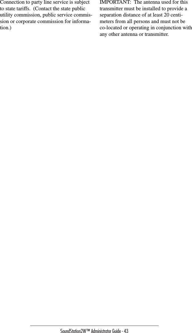 SoundStation2W™ Administrator Guide - 43Connection to party line service is subject to state tariffs.  (Contact the state public utility commission, public service commis-sion or corporate commission for informa-tion.)IMPORTANT:  The antenna used for this transmitter must be installed to provide a separation distance of at least 20 centi-meters from all persons and must not be co-located or operating in conjunction with any other antenna or transmitter.