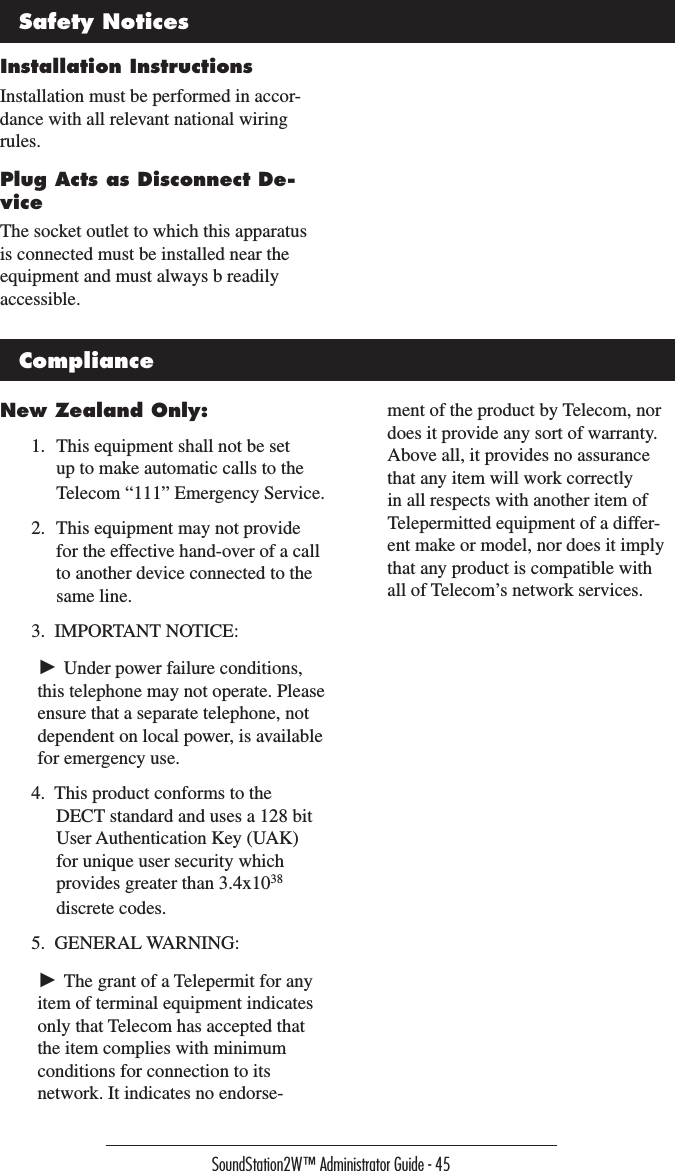 SoundStation2W™ Administrator Guide - 45Installation InstructionsInstallation must be performed in accor-dance with all relevant national wiring rules.Plug Acts as Disconnect De-viceThe socket outlet to which this apparatus is connected must be installed near the equipment and must always b readily accessible.Safety NoticesNew Zealand Only:1.  This equipment shall not be set up to make automatic calls to the Telecom “111” Emergency Service.2.  This equipment may not provide for the effective hand-over of a call to another device connected to the same line.3.  IMPORTANT NOTICE: ► Under power failure conditions, this telephone may not operate. Please ensure that a separate telephone, not dependent on local power, is available for emergency use.4.  This product conforms to the DECT standard and uses a 128 bit User Authentication Key (UAK) for unique user security which provides greater than 3.4x1038  discrete codes.5.  GENERAL WARNING: ► The grant of a Telepermit for any item of terminal equipment indicates only that Telecom has accepted that the item complies with minimum conditions for connection to its network. It indicates no endorse-ment of the product by Telecom, nor does it provide any sort of warranty. Above all, it provides no assurance that any item will work correctly in all respects with another item of Telepermitted equipment of a differ-ent make or model, nor does it imply that any product is compatible with all of Telecom’s network services.Compliance