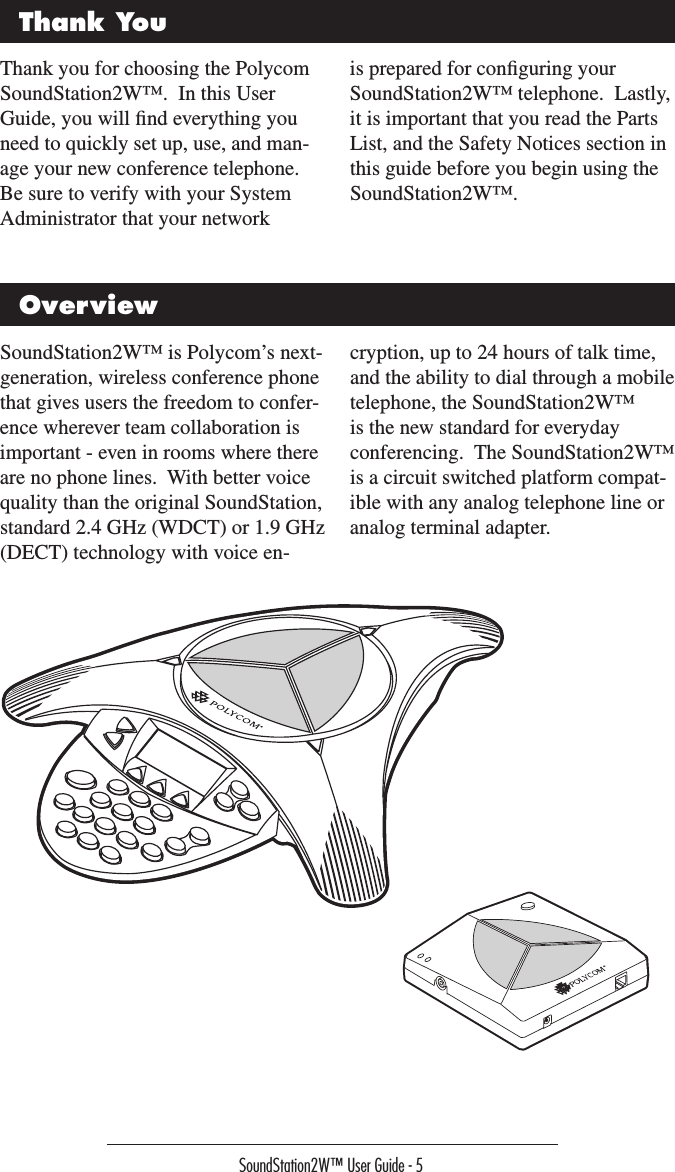 SoundStation2W™ User Guide - 5Thank YouThank you for choosing the Polycom SoundStation2W™.  In this User Guide, you will ﬁnd everything you need to quickly set up, use, and man-age your new conference telephone.  Be sure to verify with your System Administrator that your network is prepared for conﬁguring your SoundStation2W™ telephone.  Lastly, it is important that you read the Parts List, and the Safety Notices section in this guide before you begin using the SoundStation2W™.OverviewSoundStation2W™ is Polycom’s next-generation, wireless conference phone that gives users the freedom to confer-ence wherever team collaboration is important - even in rooms where there are no phone lines.  With better voice quality than the original SoundStation, standard 2.4 GHz (WDCT) or 1.9 GHz (DECT) technology with voice en-cryption, up to 24 hours of talk time, and the ability to dial through a mobile telephone, the SoundStation2W™ is the new standard for everyday conferencing.  The SoundStation2W™ is a circuit switched platform compat-ible with any analog telephone line or analog terminal adapter.Connection Diagram 