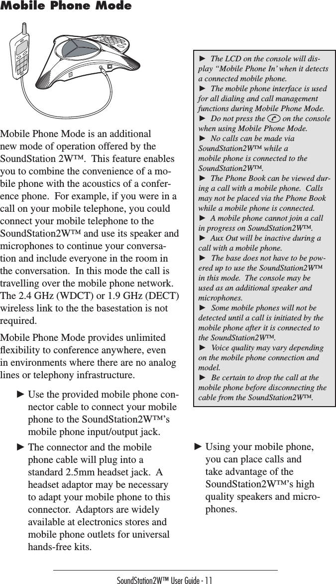 SoundStation2W™ User Guide - 11Mobile Phone Mode is an additional new mode of operation offered by the SoundStation 2W™.  This feature enables you to combine the convenience of a mo-bile phone with the acoustics of a confer-ence phone.  For example, if you were in a call on your mobile telephone, you could connect your mobile telephone to the SoundStation2W™ and use its speaker and microphones to continue your conversa-tion and include everyone in the room in the conversation.  In this mode the call is travelling over the mobile phone network. The 2.4 GHz (WDCT) or 1.9 GHz (DECT) wireless link to the the basestation is not required.Mobile Phone Mode provides unlimited ﬂexibility to conference anywhere, even in environments where there are no analog lines or telephony infrastructure.► Use the provided mobile phone con-nector cable to connect your mobile phone to the SoundStation2W™’s mobile phone input/output jack.► The connector and the mobile phone cable will plug into a standard 2.5mm headset jack.  A headset adaptor may be necessary to adapt your mobile phone to this connector.  Adaptors are widely available at electronics stores and mobile phone outlets for universal hands-free kits.►  The LCD on the console will dis-play “Mobile Phone In’ when it detects a connected mobile phone.►  The mobile phone interface is used for all dialing and call management functions during Mobile Phone Mode.►  Do not press the   on the console when using Mobile Phone Mode.►  No calls can be made via SoundStation2W™ while a mobile phone is connected to the SoundStation2W™.►  The Phone Book can be viewed dur-ing a call with a mobile phone.  Calls may not be placed via the Phone Book while a mobile phone is connected.►  A mobile phone cannot join a call in progress on SoundStation2W™.►  Aux Out will be inactive during a call with a mobile phone.►  The base does not have to be pow-ered up to use the SoundStation2W™ in this mode.  The console may be used as an additional speaker and microphones.►  Some mobile phones will not be detected until a call is initiated by the mobile phone after it is connected to the SoundStation2W™.►  Voice quality may vary depending on the mobile phone connection and model.►  Be certain to drop the call at the mobile phone before disconnecting the cable from the SoundStation2W™.Mobile Phone Mode► Using your mobile phone, you can place calls and take advantage of the SoundStation2W™’s high quality speakers and micro-phones.