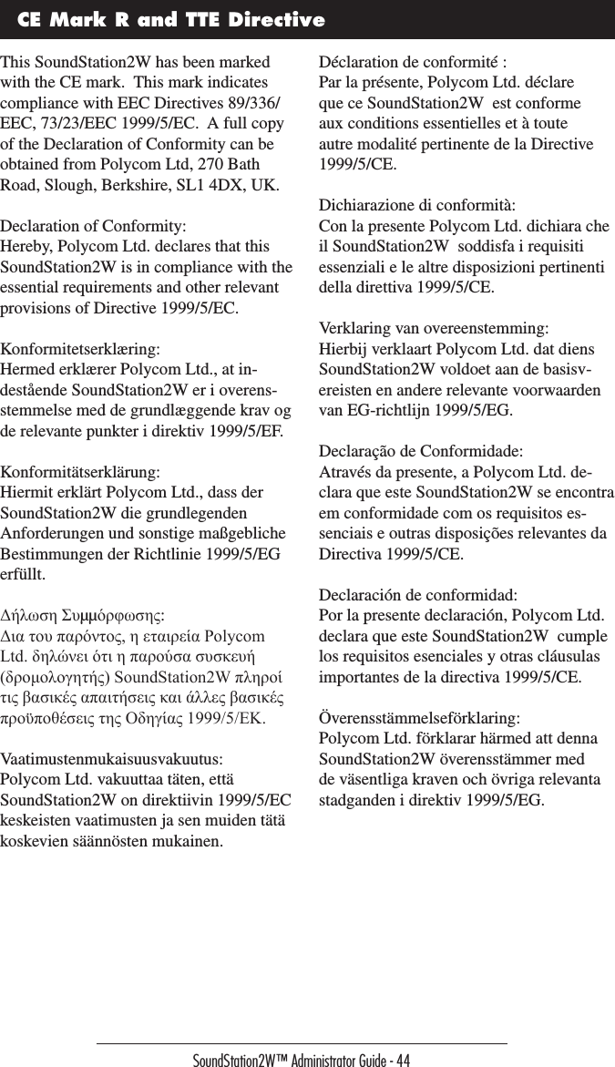 SoundStation2W™ Administrator Guide - 44CE Mark R and TTE DirectiveThis SoundStation2W has been marked with the CE mark.  This mark indicates compliance with EEC Directives 89/336/EEC, 73/23/EEC 1999/5/EC.  A full copy of the Declaration of Conformity can be obtained from Polycom Ltd, 270 Bath Road, Slough, Berkshire, SL1 4DX, UK.Declaration of Conformity:Hereby, Polycom Ltd. declares that this SoundStation2W is in compliance with the essential requirements and other relevant provisions of Directive 1999/5/EC.Konformitetserklæring:Hermed erklærer Polycom Ltd., at in-destående SoundStation2W er i overens-stemmelse med de grundlæggende krav og de relevante punkter i direktiv 1999/5/EF.Konformitätserklärung:Hiermit erklärt Polycom Ltd., dass der SoundStation2W die grundlegenden Anforderungen und sonstige maßgebliche Bestimmungen der Richtlinie 1999/5/EG erfüllt.Δήλωση Συµµόρφωσης:Δια του παρόντος, η εταιρεία Polycom Ltd. δηλώνει ότι η παρούσα συσκευή (δρομολογητής) SoundStation2W πληροί τις βασικές απαιτήσεις και άλλες βασικές προϋποθέσεις της Οδηγίας 1999/5/ΕK.Vaatimustenmukaisuusvakuutus:Polycom Ltd. vakuuttaa täten, että SoundStation2W on direktiivin 1999/5/EC keskeisten vaatimusten ja sen muiden tätä koskevien säännösten mukainen.Déclaration de conformité :Par la présente, Polycom Ltd. déclare que ce SoundStation2W  est conforme aux conditions essentielles et à toute autre modalité pertinente de la Directive 1999/5/CE.Dichiarazione di conformità:Con la presente Polycom Ltd. dichiara che il SoundStation2W  soddisfa i requisiti essenziali e le altre disposizioni pertinenti della direttiva 1999/5/CE.Verklaring van overeenstemming:Hierbij verklaart Polycom Ltd. dat diens SoundStation2W voldoet aan de basisv-ereisten en andere relevante voorwaarden van EG-richtlijn 1999/5/EG.Declaração de Conformidade:Através da presente, a Polycom Ltd. de-clara que este SoundStation2W se encontra em conformidade com os requisitos es-senciais e outras disposições relevantes da Directiva 1999/5/CE.Declaración de conformidad:Por la presente declaración, Polycom Ltd. declara que este SoundStation2W  cumple los requisitos esenciales y otras cláusulas importantes de la directiva 1999/5/CE.Överensstämmelseförklaring:Polycom Ltd. förklarar härmed att denna SoundStation2W överensstämmer med de väsentliga kraven och övriga relevanta stadganden i direktiv 1999/5/EG.
