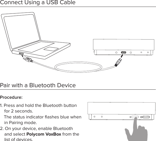 Connect Using a USB CablePair with a Bluetooth DeviceProcedure: 1. Press and hold the Bluetooth button for 2 seconds. The status indicator ﬂashes blue when in Pairing mode.2. On your device, enable Bluetooth and select Polycom VoxBox from the list of devices. 