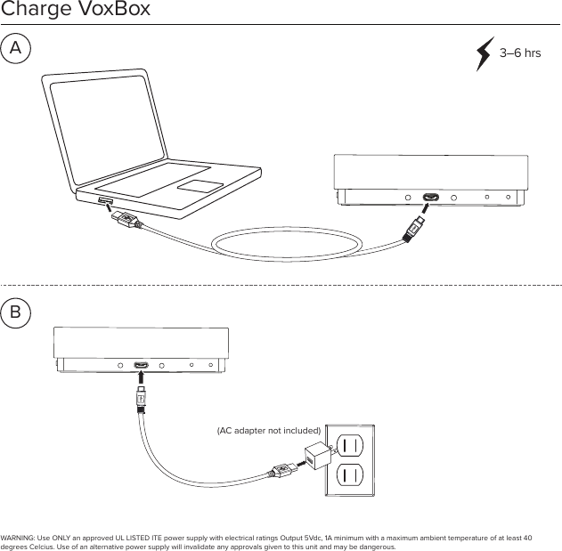 Charge VoxBox3–6 hrs(AC adapter not included)ABWARNING: Use ONLY an approved UL LISTED ITE power supply with electrical ratings Output 5Vdc, 1A minimum with a maximum ambient temperature of at least 40 degrees Celcius. Use of an alternative power supply will invalidate any approvals given to this unit and may be dangerous.