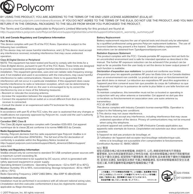 © 2017 Polycom, Inc. All rights reserved.  www.polycom.comU.S. and Canada Regulatory and Compliance InformationPart 15 RulesThis device complies with part 15 of the FCC Rules. Operation is subject to the following two conditions:(1) This device may not cause harmful interference, and ( 2) This device must accept any interference received, including interference that may cause undesired operation.Class B Digital Device or PeripheralNOTE: This equipment has been tested and found to comply with the limits for a Class B digital device, pursuant to part 15 of the FCC Rules. These limits are designed to provide reasonable protection against harmful interference in a residential installation. This equipment generates, uses and can radiate radio frequency energy and, if not installed and used in accordance with the instructions, may cause harmful interference to radio communications. However, there is no guarantee that interference will not occur in a particular installation. If this equipment does cause harmful interference to radio or television reception, which can be determined by turning the equipment oﬀ and on, the user is encouraged to try to correct the interference by one or more of the following measures:• Reorient or relocate the receiving antenna.• Increase the separation between the equipment and receiver.• Connect the equipment into an outlet on a circuit diﬀerent from that to which the receiver is connected.• Consult the dealer or an experienced radio/TV technician for help.ModiﬁcationsIn accordance with part 15 of the FCC rules, the user is cautioned that any changes or modiﬁcations not expressly approved by Polycom Inc. could void the user’s authority to operate the equipment.Canadian EMC Class BThis Class [B] digital apparatus complies with Canadian ICES-003. Cet appareil numérique de la classe [B] est conforme à la norme NMB-003 du Canada.Radio Equipment DirectiveHereby, Polycom declares that the radio equipment type Polycom VoxBox is in compliance with Directive 2014/53/EU.  The full text of the EU declaration of conformity is available within the Regulatory Notice located at: http://support.polycom.com/content/support/North_America/USA/en/support/voice.htmlSafety and Regulatory InformationVoxBox should only be connected to standard 5V USB compliant power sources with a maximum current exceeding 1A.VoxBox is recommended to be supplied by DC source, which is generated with safety approved equipment or power supply.Operating Ambient Conditions:  Operating Temperature: +32 to 104°F (0 to 40°C); Relative Humidity: 5% to 95%, noncondensing; Storage temperature: -40 to +160°F (-40 to +70°C)Radio Operating Frequency: 2400~2483.5MHz : Max EIRP 10 dBm(10mW)Installation InstructionsInstallation must be performed in accordance with all relevant national wiring rules. L’Installation doit être exécutée conformément à tous les règlements nationaux applicable au ﬁlage électrique.Battery ReplacementBattery replacement requires the use of special tools and should only be attempted by a qualiﬁed professional using genuine Polycom replacement batteries.  The use of incorrect batteries may present a ﬁre hazard.  Detailed battery replacement instructions can be obtained from TypeApproval@polycom.com.Radiation Exposure Statement This product complies with the FCC / Canada portable RF exposure limit set forth for an uncontrolled environment and is safe for intended operation as described in this manual. The further RF exposure reduction can be achieved if the product can be kept as far as possible from the user body or set the device to lower output power if such function is available.Déclaration d&apos;exposition aux radiations: Le produit est conforme aux limites d&apos;exposition pour les appareils portables RF pour les Etats-Unis et le Canada établies pour un environnement non contrôlé. Le produit est sûr pour un fonctionnement tel que décrit dans ce manuel. La réduction aux expositions RF peut être augmentée si l&apos;appareil peut être conservé aussi loin que possible du corps de l&apos;utilisateur ou que le dispositif est réglé sur la puissance de sortie la plus faible si une telle fonction est disponible.To maintain compliance, this transmitter must not be co-located or operating in conjunction with any other antenna or transmitter. Cet appareil ne doit pas être co-localisés ou fonctionnement en association avec une autre antenne ou transmetteur.FCC ID: M72-VB001This device complies with Industry Canada’s license-exempt RSSs. Operation is subject to the following two conditions: 1) This device may not cause interference.2) This device must accept any interference, including interference that may cause undesired operation of the device. Privacy of communications may not be ensured when using this telephone. Le présent appareil est conforme aux CNR d&apos;Industrie Canada applicables aux appareils radio exempts de licence. L&apos;exploitation est autorisée aux deux conditions suivantes: 1) l&apos;appareil ne doit pas produire de brouillage, et 2) l&apos;utilisateur de l&apos;appareil doit accepter tout brouillage radioélectrique subi,    même si le brouillage est susceptible d&apos;en compromettre le fonctionnement.Certiﬁcation Number IC: 1849C-VB001NCC 警語經型式認證合格之低功率射頻電機，非經許可，公司、商號或使用者均不得擅自變更頻率、加大功率或變更原設計之特性及功能. 低功率射頻電機之使用不得影響飛航安全及干擾合法通信; 經發現有干擾現象時, 應立即停用,並改善至無干擾時方得繼續使用. 前項合法通信, 指依電信法規定 作業之無線電通信. 低功率射頻電機須忍受合法通信或工業、科學及醫療用電波輻射性電機設備之干擾Japan:BY USING THIS PRODUCT, YOU ARE AGREEING TO THE TERMS OF THE END USER LICENSE AGREEMENT (EULA) AT: http://documents.polycom.com/indexes/licenses. IF YOU DO NOT AGREE TO THE TERMS OF THE EULA, DO NOT USE THE PRODUCT, AND YOU MAY RETURN IT IN THE ORIGINAL PACKAGING TO THE SELLER FROM WHOM YOU PURCHASED THE PRODUCT.The Terms and Conditions applicable to Polycom’s Limited Warranty for this product are found at http://supportdocs.polycom.com/PolycomService/support/global/documents/support/others/plcm_warranty_summary.pdf020-170106D17-0209001