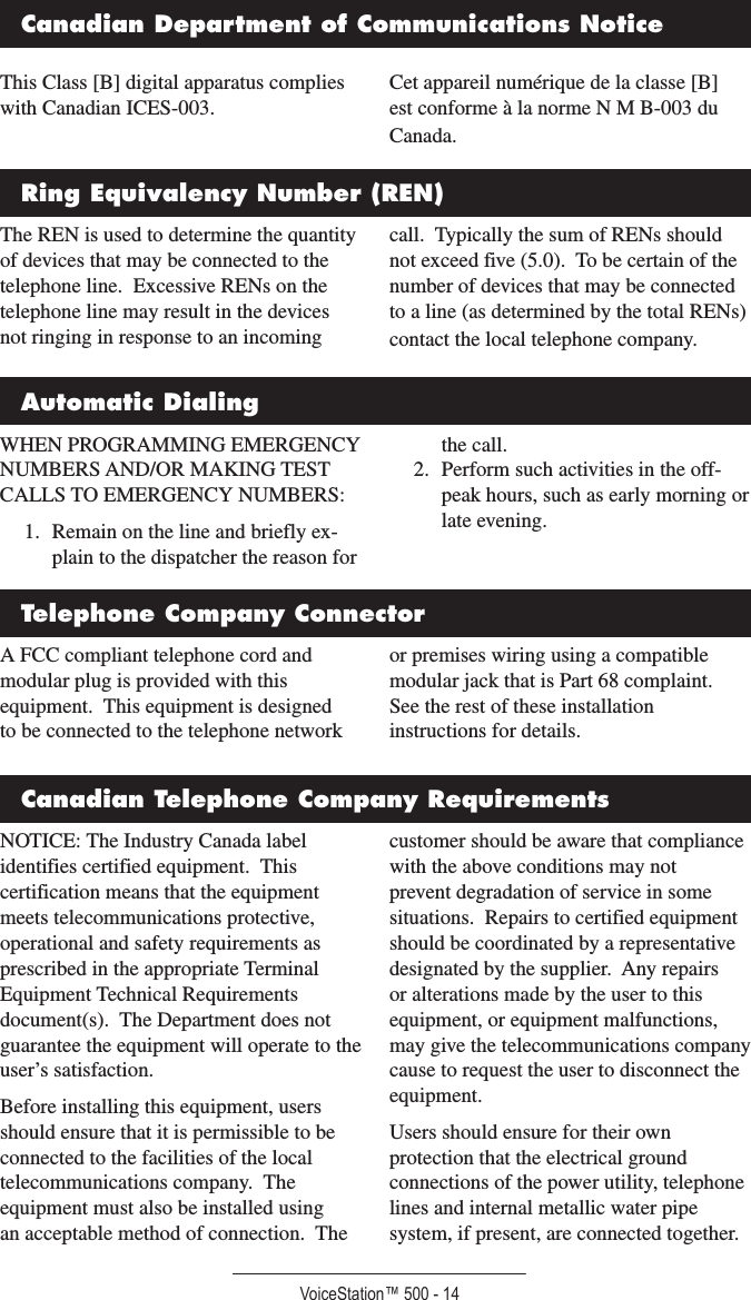 VoiceStation™ 500 - 14This Class [B] digital apparatus complies with Canadian ICES-003.Cet appareil numérique de la classe [B] est conforme à la norme N M B-003 du Canada.Canadian Department of Communications NoticeA FCC compliant telephone cord and modular plug is provided with this equipment.  This equipment is designed to be connected to the telephone network or premises wiring using a compatible modular jack that is Part 68 complaint.  See the rest of these installation instructions for details.The REN is used to determine the quantity of devices that may be connected to the telephone line.  Excessive RENs on the telephone line may result in the devices not ringing in response to an incoming call.  Typically the sum of RENs should not exceed five (5.0).  To be certain of the number of devices that may be connected to a line (as determined by the total RENs) contact the local telephone company.WHEN PROGRAMMING EMERGENCY NUMBERS AND/OR MAKING TEST CALLS TO EMERGENCY NUMBERS:1.  Remain on the line and briefly ex-plain to the dispatcher the reason for the call.2.  Perform such activities in the off-peak hours, such as early morning or late evening.Ring Equivalency Number (REN)Automatic DialingTelephone Company ConnectorCanadian Telephone Company RequirementsNOTICE: The Industry Canada label identifies certified equipment.  This certification means that the equipment meets telecommunications protective, operational and safety requirements as prescribed in the appropriate Terminal Equipment Technical Requirements document(s).  The Department does not guarantee the equipment will operate to the user’s satisfaction.Before installing this equipment, users should ensure that it is permissible to be connected to the facilities of the local telecommunications company.  The equipment must also be installed using an acceptable method of connection.  The customer should be aware that compliance with the above conditions may not prevent degradation of service in some situations.  Repairs to certified equipment should be coordinated by a representative designated by the supplier.  Any repairs or alterations made by the user to this equipment, or equipment malfunctions, may give the telecommunications company cause to request the user to disconnect the equipment.Users should ensure for their own protection that the electrical ground connections of the power utility, telephone lines and internal metallic water pipe system, if present, are connected together.  