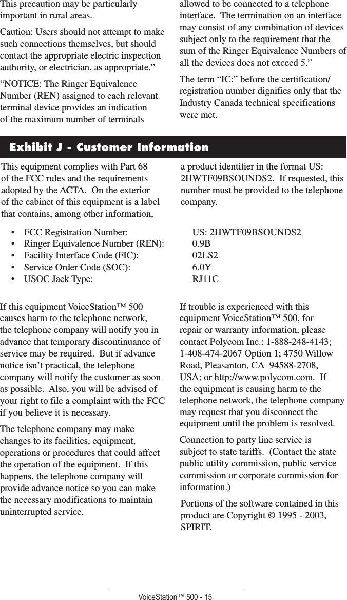 VoiceStation™ 500 - 15This precaution may be particularly important in rural areas.Caution: Users should not attempt to make such connections themselves, but should contact the appropriate electric inspection authority, or electrician, as appropriate.’’“NOTICE: The Ringer Equivalence Number (REN) assigned to each relevant terminal device provides an indication of the maximum number of terminals allowed to be connected to a telephone interface.  The termination on an interface may consist of any combination of devices subject only to the requirement that the sum of the Ringer Equivalence Numbers of all the devices does not exceed 5.’’The term “IC:” before the certification/registration number dignifies only that the Industry Canada technical specifications were met.Exhibit J - Customer InformationThis equipment complies with Part 68 of the FCC rules and the requirements adopted by the ACTA.  On the exterior of the cabinet of this equipment is a label that contains, among other information, a product identiﬁer in the format US: 2HWTF09BSOUNDS2.  If requested, this number must be provided to the telephone company.•  FCC Registration Number:    US: 2HWTF09BSOUNDS2•  Ringer Equivalence Number (REN):  0.9B•  Facility Interface Code (FIC):    02LS2•  Service Order Code (SOC):    6.0Y•  USOC Jack Type:      RJ11CIf this equipment VoiceStation™ 500 causes harm to the telephone network, the telephone company will notify you in advance that temporary discontinuance of service may be required.  But if advance notice isn’t practical, the telephone company will notify the customer as soon as possible.  Also, you will be advised of your right to file a complaint with the FCC if you believe it is necessary.The telephone company may make changes to its facilities, equipment, operations or procedures that could affect the operation of the equipment.  If this happens, the telephone company will provide advance notice so you can make the necessary modifications to maintain uninterrupted service.If trouble is experienced with this equipment VoiceStation™ 500, for repair or warranty information, please contact Polycom Inc.: 1-888-248-4143; 1-408-474-2067 Option 1; 4750 Willow Road, Pleasanton, CA  94588-2708, USA; or http://www.polycom.com.  If the equipment is causing harm to the telephone network, the telephone company may request that you disconnect the equipment until the problem is resolved.Connection to party line service is subject to state tariffs.  (Contact the state public utility commission, public service commission or corporate commission for information.)Portions of the software contained in this product are Copyright © 1995 - 2003, SPIRIT.