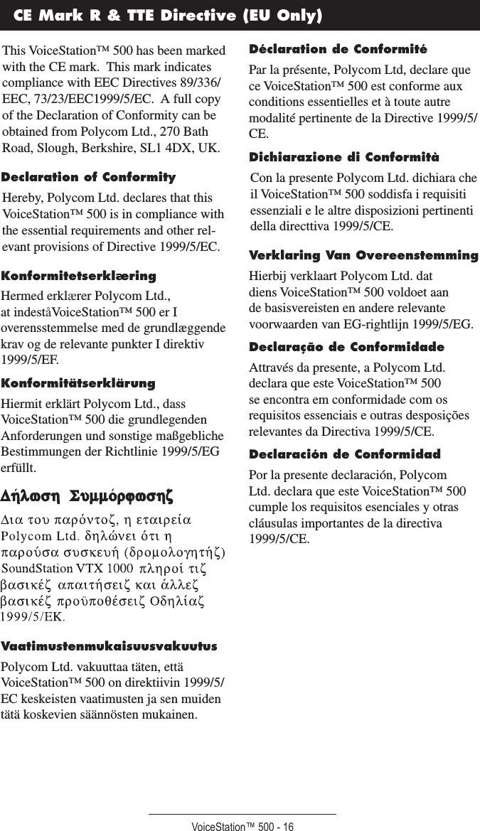 VoiceStation™ 500 - 16CE Mark R &amp; TTE Directive (EU Only)This VoiceStation™ 500 has been marked with the CE mark.  This mark indicates compliance with EEC Directives 89/336/EEC, 73/23/EEC1999/5/EC.  A full copy of the Declaration of Conformity can be obtained from Polycom Ltd., 270 Bath Road, Slough, Berkshire, SL1 4DX, UK.Declaration of ConformityHereby, Polycom Ltd. declares that this VoiceStation™ 500 is in compliance with the essential requirements and other rel-evant provisions of Directive 1999/5/EC.KonformitetserklæringHermed erklærer Polycom Ltd., at indeståVoiceStation™ 500 er I overensstemmelse med de grundlæggende krav og de relevante punkter I direktiv 1999/5/EF.KonformitätserklärungHiermit erklärt Polycom Ltd., dass VoiceStation™ 500 die grundlegenden Anforderungen und sonstige maßgebliche Bestimmungen der Richtlinie 1999/5/EG erfüllt.VaatimustenmukaisuusvakuutusPolycom Ltd. vakuuttaa täten, että VoiceStation™ 500 on direktiivin 1999/5/EC keskeisten vaatimusten ja sen muiden tätä koskevien säännösten mukainen.Déclaration de ConformitéPar la présente, Polycom Ltd, declare que ce VoiceStation™ 500 est conforme aux conditions essentielles et à toute autre modalité pertinente de la Directive 1999/5/CE.Dichiarazione di ConformitàCon la presente Polycom Ltd. dichiara che il VoiceStation™ 500 soddisfa i requisiti essenziali e le altre disposizioni pertinenti della directtiva 1999/5/CE.Verklaring Van OvereenstemmingHierbij verklaart Polycom Ltd. dat diens VoiceStation™ 500 voldoet aan de basisvereisten en andere relevante voorwaarden van EG-rightlijn 1999/5/EG.Declaração de ConformidadeAttravés da presente, a Polycom Ltd. declara que este VoiceStation™ 500 se encontra em conformidade com os requisitos essenciais e outras desposições relevantes da Directiva 1999/5/CE.Declaración de ConformidadPor la presente declaración, Polycom Ltd. declara que este VoiceStation™ 500 cumple los requisitos esenciales y otras cláusulas importantes de la directiva 1999/5/CE.