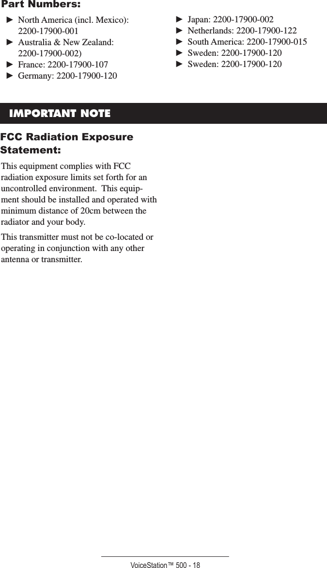 VoiceStation™ 500 - 18►  North America (incl. Mexico):  2200-17900-001►  Australia &amp; New Zealand:  2200-17900-002)►  France: 2200-17900-107►  Germany: 2200-17900-120►  Japan: 2200-17900-002►  Netherlands: 2200-17900-122►  South America: 2200-17900-015►  Sweden: 2200-17900-120►  Sweden: 2200-17900-120IMPORTANT NOTEFCC Radiation Exposure Statement:This equipment complies with FCC radiation exposure limits set forth for an uncontrolled environment.  This equip-ment should be installed and operated with minimum distance of 20cm between the radiator and your body.This transmitter must not be co-located or operating in conjunction with any other antenna or transmitter.Part Numbers: