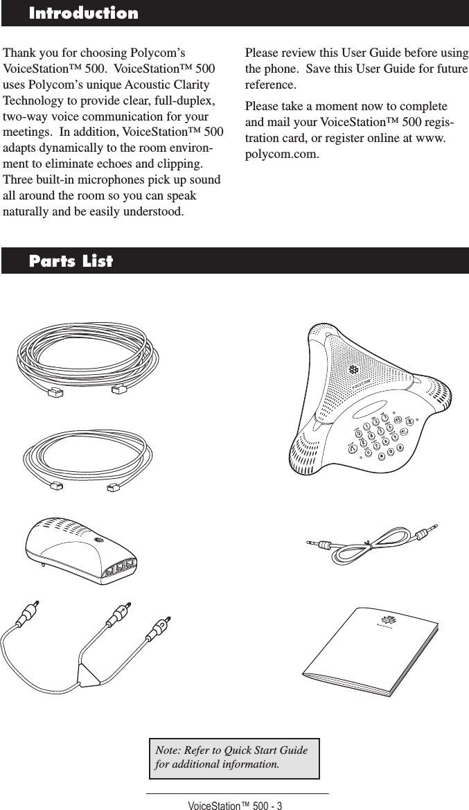 VoiceStation™ 500 - 3IntroductionParts ListThank you for choosing Polycom’s VoiceStation™ 500.  VoiceStation™ 500 uses Polycom’s unique Acoustic Clarity Technology to provide clear, full-duplex, two-way voice communication for your meetings.  In addition, VoiceStation™ 500 adapts dynamically to the room environ-ment to eliminate echoes and clipping.  Three built-in microphones pick up sound all around the room so you can speak naturally and be easily understood.Please review this User Guide before using the phone.  Save this User Guide for future reference.Please take a moment now to complete and mail your VoiceStation™ 500 regis-tration card, or register online at www.polycom.com.Note: Refer to Quick Start Guide for additional information.