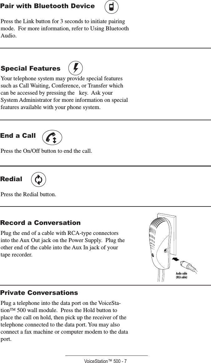 VoiceStation™ 500 - 7Pair with Bluetooth Device Press the Link button for 3 seconds to initiate pairing mode.  For more information, refer to Using Bluetooth Audio.Special Features      Your telephone system may provide special features such as Call Waiting, Conference, or Transfer which can be accessed by pressing the   key.  Ask your System Administrator for more information on special features available with your phone system.End a Call Press the On/Off button to end the call. RedialPress the Redial button.Record a ConversationPlug the end of a cable with RCA-type connectors into the Aux Out jack on the Power Supply.  Plug the other end of the cable into the Aux In jack of your tape recorder.Private ConversationsPlug a telephone into the data port on the VoiceSta-tion™ 500 wall module.  Press the Hold button to place the call on hold, then pick up the receiver of the telephone connected to the data port. You may also connect a fax machine or computer modem to the data  port.Audio cable(RCA cable)