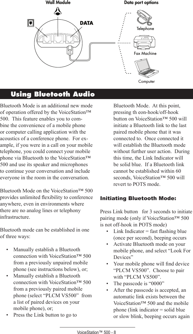 VoiceStation™ 500 - 8Fax MachineTelephonesnoitpo trop ataDeludoM llaWFax MachineTelephonesnoitpo trop ataDeludoM llaWComputerBluetooth Mode is an additional new mode of operation offered by the VoiceStation™ 500.  This feature enables you to com-bine the convenience of a mobile phone or computer calling application with the acoustics of a conference phone.  For ex-ample, if you were in a call on your mobile telephone, you could connect your mobile phone via Bluetooth to the VoiceStation™ 500 and use its speaker and microphones to continue your conversation and include everyone in the room in the conversation.  Bluetooth Mode on the VoiceStation™ 500 provides unlimited ﬂexibility to conference anywhere, even in environments where there are no analog lines or telephony infrastructure.Bluetooth mode can be established in one of three ways:•  Manually establish a Bluetooth connection with VoiceStation™ 500 from a previously unpaired mobile phone (see instructions below), or;•  Manually establish a Bluetooth connection with VoiceStation™ 500 from a previously paired mobile phone (select “PLCM VS500”  from a list of paired devices on your mobile phone), or;•  Press the Link button to go to Bluetooth Mode.  At this point, pressing th eon-hook/off-hook button on VoiceStation™ 500 will initiate a Bluetooth link to the last paired mobile phone that it was connected to.  Once connected it will establish the Bluetooth mode without further user action.  During this time, the Link Indicator will be solid blue.  If a Bluetooth link cannot be established within 60 seconds, VoiceStation™ 500 will revert to POTS mode.Initiating Bluetooth Mode:Press Link button   for 3 seconds to initiate pairing mode (only if VoiceStation™ 500 is not off-hook in POTS mode)•  Link Indicator = fast ﬂashing blue (once per second), beeping occurs•  Activate Bluetooth mode on your mobile phone, and select “Look For Devices”•  Your mobile phone will ﬁnd device “PLCM VS500”.  Choose to pair with “PLCM VS500”.•  The passcode is “0000”•  After the passcode is accepted, an automatic link exists between the VoiceStation™ 500 and the mobile phone (link indicator = solid blue or slow blink, beeping occurs again Using Bluetooth Audio