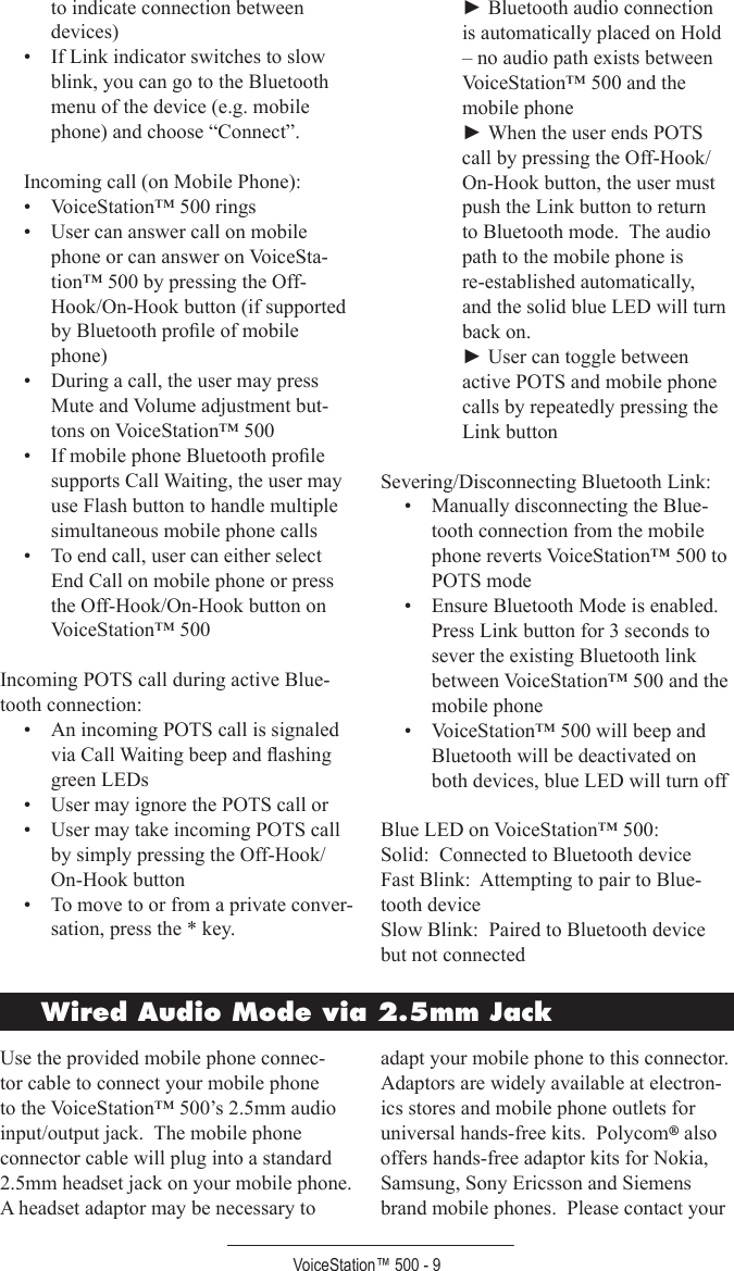 VoiceStation™ 500 - 9to indicate connection between devices) •  If Link indicator switches to slow blink, you can go to the Bluetooth menu of the device (e.g. mobile phone) and choose “Connect”. Incoming call (on Mobile Phone):•  VoiceStation™ 500 rings•  User can answer call on mobile phone or can answer on VoiceSta-tion™ 500 by pressing the Off-Hook/On-Hook button (if supported by Bluetooth proﬁle of mobile phone)•  During a call, the user may press Mute and Volume adjustment but-tons on VoiceStation™ 500•  If mobile phone Bluetooth proﬁle supports Call Waiting, the user may use Flash button to handle multiple simultaneous mobile phone calls•  To end call, user can either select End Call on mobile phone or press the Off-Hook/On-Hook button on VoiceStation™ 500Incoming POTS call during active Blue-tooth connection:•  An incoming POTS call is signaled via Call Waiting beep and ﬂashing green LEDs•  User may ignore the POTS call or•  User may take incoming POTS call by simply pressing the Off-Hook/On-Hook button•  To move to or from a private conver-sation, press the * key.► Bluetooth audio connection is automatically placed on Hold – no audio path exists between VoiceStation™ 500 and the mobile phone► When the user ends POTS call by pressing the Off-Hook/On-Hook button, the user must push the Link button to return to Bluetooth mode.  The audio path to the mobile phone is re-established automatically, and the solid blue LED will turn back on.► User can toggle between active POTS and mobile phone calls by repeatedly pressing the Link buttonSevering/Disconnecting Bluetooth Link:•  Manually disconnecting the Blue-tooth connection from the mobile phone reverts VoiceStation™ 500 to POTS mode•  Ensure Bluetooth Mode is enabled.  Press Link button for 3 seconds to sever the existing Bluetooth link between VoiceStation™ 500 and the mobile phone•  VoiceStation™ 500 will beep and Bluetooth will be deactivated on both devices, blue LED will turn offBlue LED on VoiceStation™ 500:Solid:  Connected to Bluetooth deviceFast Blink:  Attempting to pair to Blue-tooth deviceSlow Blink:  Paired to Bluetooth device but not connectedWired Audio Mode via 2.5mm JackUse the provided mobile phone connec-tor cable to connect your mobile phone to the VoiceStation™ 500’s 2.5mm audio input/output jack.  The mobile phone connector cable will plug into a standard 2.5mm headset jack on your mobile phone.  A headset adaptor may be necessary to adapt your mobile phone to this connector.  Adaptors are widely available at electron-ics stores and mobile phone outlets for universal hands-free kits.  Polycom® also offers hands-free adaptor kits for Nokia, Samsung, Sony Ericsson and Siemens brand mobile phones.  Please contact your 