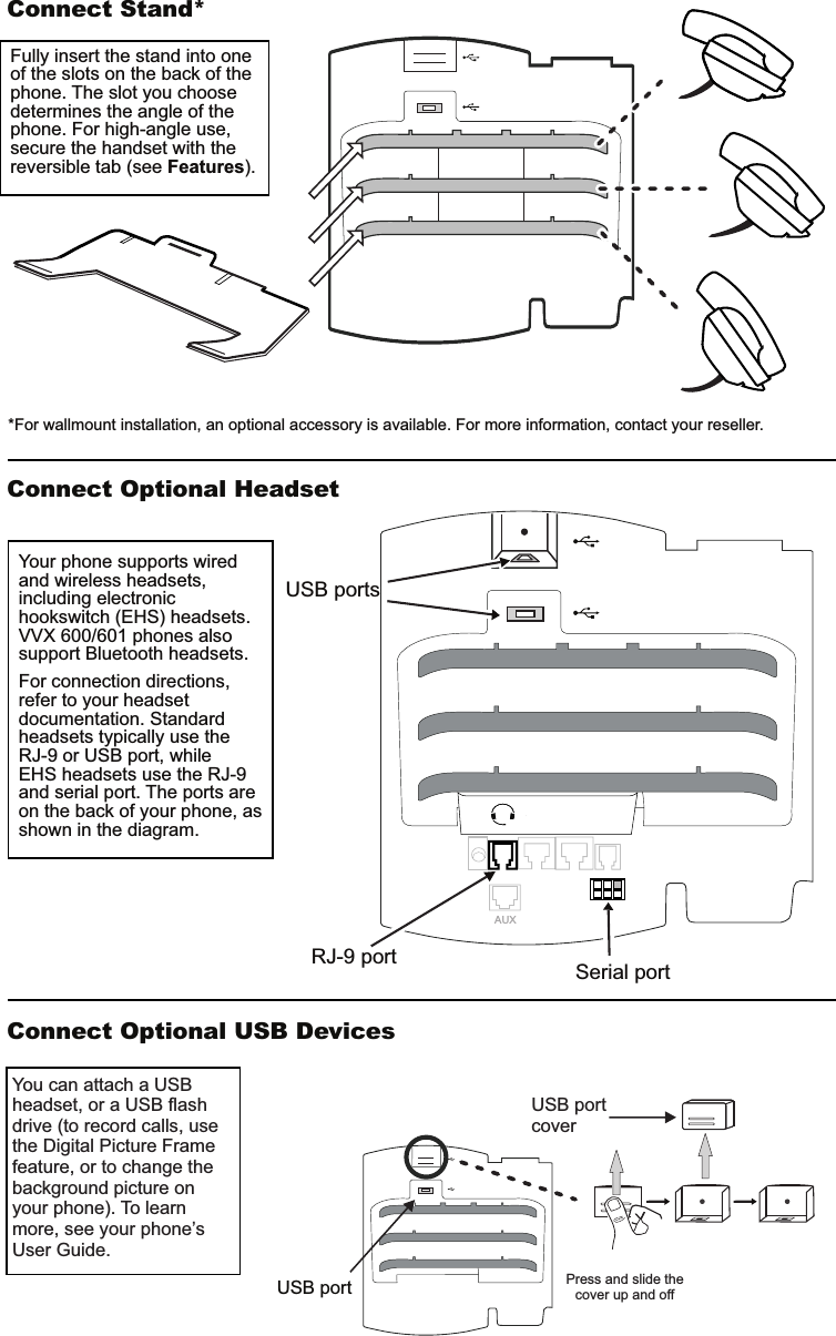 AUXConnect Stand*Connect Optional HeadsetConnect Optional USB DevicesUSB port Press and slide the cover up and offYou can attach a USB headset, or a USB flash drive (to record calls, use the Digital Picture Frame feature, or to change the background picture on your phone). To learn more, see your phone’s User Guide.Fully insert the stand into one of the slots on the back of the phone. The slot you choose determines the angle of the phone. For high-angle use, secure the handset with the reversible tab (see Features).Your phone supports wired and wireless headsets, including electronic hookswitch (EHS) headsets. VVX 600/601 phones also support Bluetooth headsets.For connection directions, refer to your headset documentation. Standard headsets typically use the RJ-9 or USB port, whileEHS headsets use the RJ-9 and serial port. The ports are on the back of your phone, as shown in the diagram. *For wallmount installation, an optional accessory is available. For more information, contact your reseller. Serial portRJ-9 portUSB portsUSB portcover
