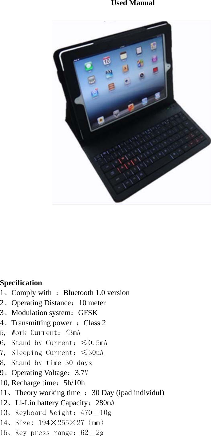 Used Manual          Specification 1、Comply with  ：Bluetooth 1.0 version 2、Operating Distance：10 meter 3、Modulation system：GFSK  4、Transmitting power  ：Class 2 5, Work Current：&lt;3mA 6, Stand by Current：≤0.5mA 7, Sleeping Current：≤30uA 8, Stand by time 30 days 9、Operating Voltage：3.7V 10, Recharge time：5h/10h 11、Theory working time  ：30 Day (ipad individul) 12、Li-Lin battery Capacity：280mA 13、Keyboard Weight：470±10g 14、Size: 194×255×27（mm） 15、Key press range：62±2g 