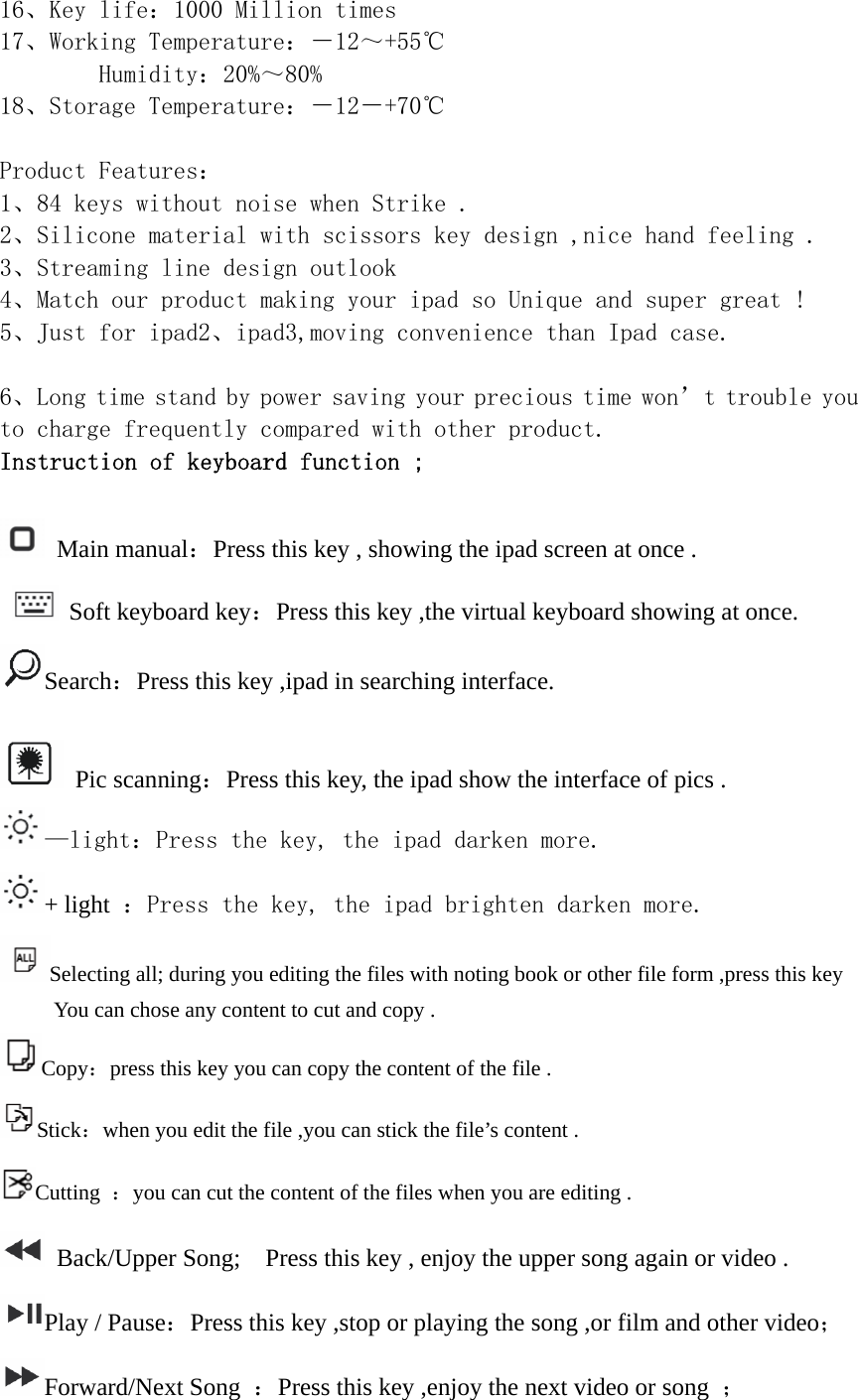 16、Key life：1000 Million times 17、Working Temperature：－12～+55℃         Humidity：20%～80% 18、Storage Temperature：－12－+70℃  Product Features： 1、84 keys without noise when Strike . 2、Silicone material with scissors key design ,nice hand feeling . 3、Streaming line design outlook  4、Match our product making your ipad so Unique and super great ! 5、Just for ipad2、ipad3,moving convenience than Ipad case.  6、Long time stand by power saving your precious time won’t trouble you to charge frequently compared with other product. Instruction of keyboard function ;   Main manual：Press this key , showing the ipad screen at once .    Soft keyboard key：Press this key ,the virtual keyboard showing at once. Search：Press this key ,ipad in searching interface.   Pic scanning：Press this key, the ipad show the interface of pics . —light：Press the key, the ipad darken more. + light  ：Press the key, the ipad brighten darken more. Selecting all; during you editing the files with noting book or other file form ,press this key You can chose any content to cut and copy . Copy：press this key you can copy the content of the file . Stick：when you edit the file ,you can stick the file’s content . Cutting  ：you can cut the content of the files when you are editing .   Back/Upper Song;    Press this key , enjoy the upper song again or video . Play / Pause：Press this key ,stop or playing the song ,or film and other video； Forward/Next Song  ：Press this key ,enjoy the next video or song  ； 